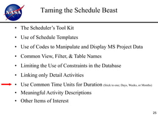 Taming the Schedule Beast

• The Scheduler’s Tool Kit
• Use of Schedule Templates
• Use of Codes to Manipulate and Display MS Project Data
• Common View, Filter, & Table Names
• Limiting the Use of Constraints in the Database
• Linking only Detail Activities
• Use Common Time Units for Duration (Stick to one; Days, Weeks, or Months)
• Meaningful Activity Descriptions
• Other Items of Interest

                                                                              25
 