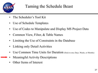 Taming the Schedule Beast

• The Scheduler’s Tool Kit
• Use of Schedule Templates
• Use of Codes to Manipulate and Display MS Project Data
• Common View, Filter, & Table Names
• Limiting the Use of Constraints in the Database
• Linking only Detail Activities
• Use Common Time Units for Duration (Stick to one; Days, Weeks, or Months)
• Meaningful Activity Descriptions
• Other Items of Interest

                                                                              27
 