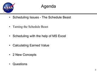 Agenda

• Scheduling Issues - The Schedule Beast

• Taming the Schedule Beast

• Scheduling with the help of MS Excel

• Calculating Earned Value

• 2 New Concepts

• Questions
                                           3
 