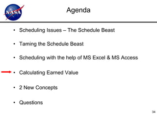 Agenda

• Scheduling Issues – The Schedule Beast

• Taming the Schedule Beast

• Scheduling with the help of MS Excel & MS Access

• Calculating Earned Value

• 2 New Concepts

• Questions
                                                     34
 