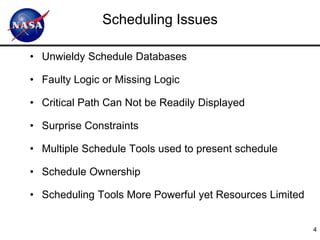 Scheduling Issues

• Unwieldy Schedule Databases

• Faulty Logic or Missing Logic

• Critical Path Can Not be Readily Displayed

• Surprise Constraints

• Multiple Schedule Tools used to present schedule

• Schedule Ownership

• Scheduling Tools More Powerful yet Resources Limited


                                                         4
 