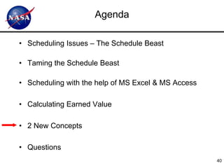 Agenda

• Scheduling Issues – The Schedule Beast

• Taming the Schedule Beast

• Scheduling with the help of MS Excel & MS Access

• Calculating Earned Value

• 2 New Concepts

• Questions
                                                     40
 