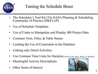 Taming the Schedule Beast

• The Scheduler’s Tool Kit (Via NASA Planning & Scheduling
  Community of Practice (P&S CoP)
• Use of Schedule Templates
• Use of Codes to Manipulate and Display MS Project Data
• Common View, Filter, & Table Names
• Limiting the Use of Constraints in the Database
• Linking only Detail Activities
• Use Common Time Units for Duration (Stick to one; Days, Weeks, or Months)
• Meaningful Activity Descriptions
• Other Items of Interest
                                                                              6
 