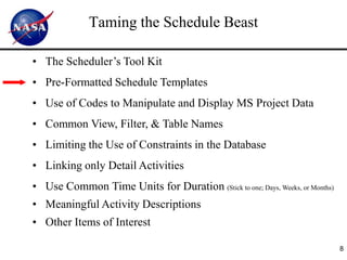 Taming the Schedule Beast

• The Scheduler’s Tool Kit
• Pre-Formatted Schedule Templates
• Use of Codes to Manipulate and Display MS Project Data
• Common View, Filter, & Table Names
• Limiting the Use of Constraints in the Database
• Linking only Detail Activities
• Use Common Time Units for Duration (Stick to one; Days, Weeks, or Months)
• Meaningful Activity Descriptions
• Other Items of Interest

                                                                              8
 