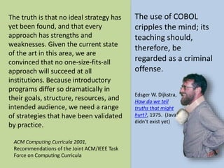 The truth is that no ideal strategy has 
yet been found, and that every 
approach has strengths and 
weaknesses. Given the current state 
of the art in this area, we are 
convinced that no one-size-fits-all 
approach will succeed at all 
institutions. Because introductory 
programs differ so dramatically in 
their goals, structure, resources, and 
intended audience, we need a range 
of strategies that have been validated 
by practice. 
The use of COBOL 
cripples the mind; its 
teaching should, 
therefore, be 
regarded as a criminal 
offense. 
ACM Computing Curricula 2001, 
Recommendations of the Joint ACM/IEEE Task 
Force on Computing Curricula 
EdsgerW. Dijkstra, 
How do we tell 
truths that might 
hurt?, 1975. (Java 
didn’t exist yet) 
 