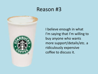 Reason #3 
I believe enough in what 
I’m saying that I’m willing to 
buy anyone who wants 
more support/details/etc. a 
ridiculously expensive 
coffee to discuss it. 
 