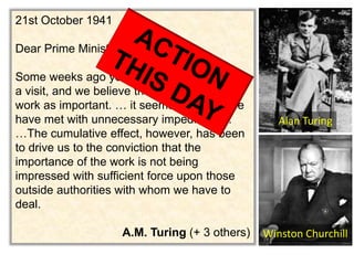 21st October 1941 
Dear Prime Minister, 
Some weeks ago you paid us the honour of 
a visit, and we believe that you regard our 
work as important. … it seems to us that we 
have met with unnecessary impediments. 
…The cumulative effect, however, has been 
to drive us to the conviction that the 
importance of the work is not being 
impressed with sufficient force upon those 
outside authorities with whom we have to 
deal. 
Alan Turing 
A.M. Turing (+ 3 others) Winston Churchill 
 