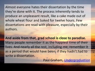 Almost everyone hates their dissertation by the time 
they’re done with it. The process inherently tends to 
produce an unpleasant result, like a cake made out of 
whole wheat flour and baked for twelve hours. Few 
dissertations are read with pleasure, especially by their 
authors. 
And aside from that, grad school is close to paradise. 
Many people remember it as the happiest time of their 
lives. And nearly all the rest, including me, remember it 
as a period that would have been, if they hadn't had to 
write a dissertation. 
Paul Graham, Undergraduation 
 