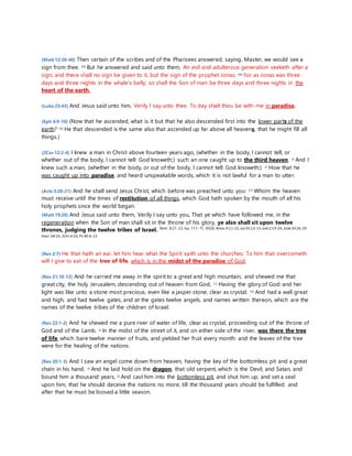 (Matt 12:38-40) Then certain of the scribes and of the Pharisees answered, saying, Master, we would see a 
sign from thee. 39) But he answered and said unto them, An evil and adulterous generation seeketh after a 
sign; and there shall no sign be given to it, but the sign of the prophet Jonas: 40) For as Jonas was three 
days and three nights in the whale's belly; so shall the Son of man be three days and three nights in the 
heart of the earth. 
(Luke 23:43) And Jesus said unto him, Verily I say unto thee, To day shalt thou be with me in paradise. 
(Eph 4:9-10) (Now that he ascended, what is it but that he also descended first into the lower parts of the 
earth? 10) He that descended is the same also that ascended up far above all heavens, that he might fill all 
things.) 
(2Cor 12:2-4) I knew a man in Christ above fourteen years ago, (whether in the body, I cannot tell; or 
whether out of the body, I cannot tell: God knoweth;) such an one caught up to the third heaven. 3) And I 
knew such a man, (whether in the body, or out of the body, I cannot tell: God knoweth;) 4) How that he 
was caught up into paradise, and heard unspeakable words, which it is not lawful for a man to utter. 
(Acts 3:20-21) And he shall send Jesus Christ, which before was preached unto you: 21) Whom the heaven 
must receive until the times of restitution of all things, which God hath spoken by the mouth of all his 
holy prophets since the world began. 
(Matt 19:28) And Jesus said unto them, Verily I say unto you, That ye which have followed me, in the 
regeneration when the Son of man shall sit in the throne of his glory, ye also shall sit upon twelve 
thrones, judging the twelve tribes of Israel. Rom. 8:21-23, Isa. 11:1-11, 30:26, Amos 9:11-15, Isa 55:12-13, Joel 2:19-24, Ezek 34:26-29 
Deut 28:10, 2Chr 6:33, Ps 85:6-13 
(Rev 2:7) He that hath an ear, let him hear what the Spirit saith unto the churches; To him that overcometh 
will I give to eat of the tree of life, which is in the midst of the paradise of God. 
(Rev 21:10-12) And he carried me away in the spirit to a great and high mountain, and shewed me that 
great city, the holy Jerusalem, descending out of heaven from God, 11) Having the glory of God: and her 
light was like unto a stone most precious, even like a jasper stone, clear as crystal; 12) And had a wall great 
and high, and had twelve gates, and at the gates twelve angels, and names written thereon, which are the 
names of the twelve tribes of the children of Israel: 
(Rev 22:1-2) And he shewed me a pure river of water of life, clear as crystal, proceeding out of the throne of 
God and of the Lamb. 2) In the midst of the street of it, and on either side of the river, was there the tree 
of life, which bare twelve manner of fruits, and yielded her fruit every month: and the leaves of the tree 
were for the healing of the nations. 
(Rev 20:1-3) And I saw an angel come down from heaven, having the key of the bottomless pit and a great 
chain in his hand. 2) And he laid hold on the dragon, that old serpent, which is the Devil, and Satan, and 
bound him a thousand years, 3) And cast him into the bottomless pit, and shut him up, and set a seal 
upon him, that he should deceive the nations no more, till the thousand years should be fulfilled: and 
after that he must be loosed a little season. 
 