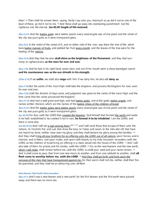 thee? 45) Then shall he answer them, saying, Verily I say unto you, Inasmuch as ye did it not to one of the 
least of these, ye did it not to me. 46) And these shall go away into everlasting punishment: but the 
righteous into life eternal. [Isa 65:20 length of life restored] 
(Rev 21:21) And the twelve gates were twelve pearls; every several gate was of one pearl: and the street of 
the city was pure gold, as it were transparent glass. 
(Rev 22:2) In the midst of the street of it, and on either side of the river, was there the tree of life, which 
bare twelve manner of fruits, and yielded her fruit every month: and the leaves of the tree were for the 
healing of the nations. 
(Dan 12:3) And they that be wise shall shine as the brightness of the firmament; and they that turn 
many to righteousness as the stars for ever and ever. 
(Rev 1:16) And he had in his right hand seven stars: and out of his mouth went a sharp twoedged sword: 
and his countenance was as the sun shineth in his strength. 
(2Tim 2:12) If we suffer, we shall also reign with him: if we deny him, he also will deny us: 
(Dan 7:18) But the saints of the most High shall take the kingdom, and possess the kingdom for ever, even 
for ever and ever. 
(Dan 7:22) Until the Ancient of days came, and judgment was given to the saints of the most High; and the 
time came that the saints possessed the kingdom. 
(Rev 21:12) And had a wall great and high, and had twelve gates, and at the gates twelve angels, and 
names written thereon, which are the names of the twelve tribes of the children of Israel: 
(Rev 21:21) And the twelve gates were twelve pearls; every several gate was of one pearl: and the street of 
the city was pure gold, as it were transparent glass. 
(Isa 45:18) For thus saith the LORD that created the heavens; God himself that formed the earth and made 
it; he hath established it, he created it not in vain, he formed it to be inhabited: I am the LORD; and 
there is none else. 
(Isa 66:19-24) And I will set a sign among them Gen. 1:14, and I will send those that escape of them unto the 
nations, to Tarshish, Pul, and Lud, that draw the bow, to Tubal, and Javan, to the isles afar off, that have 
not heard my fame, neither have seen my glory; and they shall declare my glory among the Gentiles. 20) 
And they shall bring all your brethren for an offering unto the LORD out of all nations upon horses, and in 
chariots, and in litters, and upon mules, and upon swift beasts, to my holy mountain Jerusalem, saith the 
LORD, as the children of Israel bring an offering in a clean vessel into the house of the LORD. 21) And I will 
also take of them for priests and for Levites, saith the LORD. 22) For as the new heavens and the new earth, 
which I will make, shall remain before me, saith the LORD, so shall your seed and your name remain. 23) 
And it shall come to pass, that from one new moon to another, and from one sabbath to another, shall all 
flesh come to worship before me, saith the LORD. 24) And they shall go forth, and look upon the 
carcases of the men that have transgressed against me: for their worm shall not die, neither shall their fire 
be quenched; and they shall be an abhorring unto all flesh. 
New Heaven, New Earth, New Jerusalem 
(Rev 21:1) And I saw a new heaven and a new earth: for the first heaven and the first earth were passed 
away; and there was no more sea. 
 