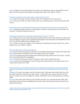 (Deut 32:8) When the most High divided to the nations their inheritance, when he separated the sons of 
Adam, he set the bounds of the people according to the number of the children of Israel. 
Each nation is assigned one of the 12 gates of New Jerusalem (Isa. 26:2, Ps. 24:7) 
(Isa 26:2) Open ye the gates, that the righteous nation which keepeth the truth may enter in. 
(Ps 24:7) Lift up your heads, O ye gates; and be ye lift up, ye everlasting doors; and the King of glory shall 
come in. 
Because these nations are saved by faith and works they have to get their eternal life from the Tree of Life (Rev. 22:14) 
(Rev 22:14) Blessed are they that do his commandments, that they may have right to the tree of life, and 
may enter in through the gates into the city. 
Christians don’t bear children in Eternity (Mat. 22:30) These Gentiles do (Isa. 9:7, Ps 103:17) 
(Isa 9:7) Of the increase of his government and peace there shall be no end, upon the throne of David, and 
upon his kingdom, to order it, and to establish it with judgment and with justice from henceforth even for 
ever. The zeal of the LORD of hosts will perform this. 
(Ps 103:17) But the mercy of the LORD is from everlasting to everlasting upon them that fear him, and his 
righteousness unto children's children; 
When these childred reach a certain age (probably 30) 
(Gen 41:46) And Joseph was thirty years old when he stood before Pharaoh king of Egypt. And Joseph went 
out from the presence of Pharaoh, and went throughout all the land of Egypt. 
(Num 4:3) From thirty years old and upward even until fifty years old, all that enter into the host, to do the 
work in the tabernacle of the congregation. 
(2Sam 5:4) David was thirty years old when he began to reign, and he reigned forty years. 
(Luke 3:23) And Jesus himself began to be about thirty years of age, being (as was supposed) the son of 
Joseph, which was the son of Heli, 
They enter into the city on the month each of them was born (Isa 66:22-23) through the gate assigned to the nation to 
which each of them belongs. They then eat from the Tree of Life the specific fruit that grows on it for their nation (Rev 
22:2). 
(Isa 66:22-23) For as the new heavens and the new earth, which I will make, shall remain before me, saith 
the LORD, so shall your seed and your name remain. 23) And it shall come to pass, that from one new 
moon to another, and from one sabbath to another, shall all flesh come to worship before me, saith the 
LORD. 
(Rev 22:2) In the midst of the street of it, and on either side of the river, was there the tree of life, which 
bare twelve manner of fruits, and yielded her fruit every month: and the leaves of the tree were for the 
healing of the nations. 
As these nations grow in number and become too many for the earth , God transports them to one of the 12 houses of the 
Zodiac to populate outer space (Deut 4:19) 
 