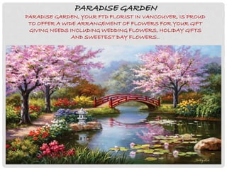 PARADISE GARDEN
PARADISE GARDEN, YOUR FTD FLORIST IN VANCOUVER, IS PROUD
TO OFFER A WIDE ARRANGEMENT OF FLOWERS FOR YOUR GIFT
GIVING NEEDS INCLUDING WEDDING FLOWERS, HOLIDAY GIFTS
AND SWEETEST DAY FLOWERS..
 