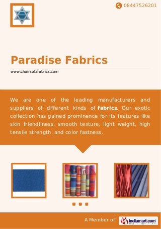 08447526201
A Member of
Paradise Fabrics
www.chairsofafabrics.com
We are one of the leading manufacturers and
suppliers of diﬀerent kinds of fabrics. Our exotic
collection has gained prominence for its features like
skin friendliness, smooth texture, light weight, high
tensile strength, and color fastness.
 
