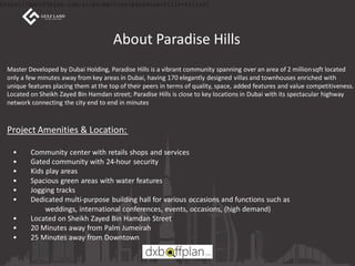 About Paradise Hills
Master Developed by Dubai Holding, Paradise Hills is a vibrant community spanning over an area of 2 millionsqft located
only a few minutes away from key areas in Dubai, having 170 elegantly designed villas and townhouses enriched with
unique features placing them at the top of their peers in terms of quality, space, added features and value competitiveness.
Located on Sheikh Zayed Bin Hamdan street; Paradise Hills is close to key locations in Dubai with its spectacular highway
network connecting the city end to end in minutes.
Project Amenities & Location:
• Community center with retails shops and services
• Gated community with 24-hour security
• Kids play areas
• Spacious green areas with water features
• Jogging tracks
• Dedicated multi-purpose building hall for various occasions and functions such as
weddings, international conferences, events, occasions, (high demand)
• Located on Sheikh Zayed Bin Hamdan Street
• 20 Minutes away from Palm Jumeirah
• 25 Minutes away from Downtown
https://dxboffplan.com/ar/properties/paradise-hills-villas/
 