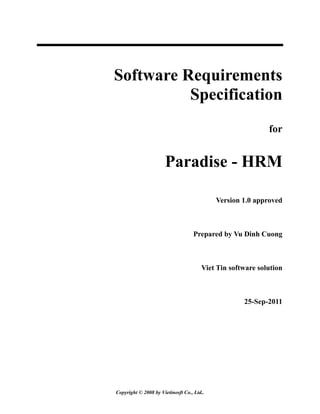 Copyright © 2008 by Vietinosft Co., Ltd..
Software Requirements
Specification
for
Paradise - HRM
Version 1.0 approved
Prepared by Vu Dinh Cuong
Viet Tin software solution
25-Sep-2011
 