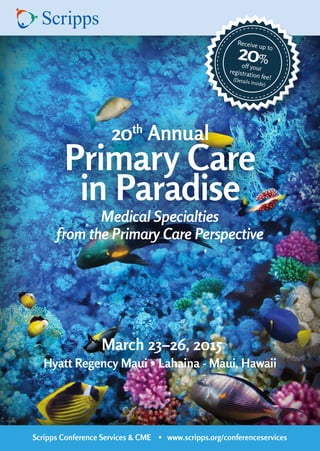 Scripps Conference Services & CME • www.scripps.org/conferenceservices 
20th Annual 
Primary Care 
in Paradise 
March 23–26, 2015 
Hyatt Regency Maui • Lahaina - Maui, Hawaii 
Medical Specialties 
from the Primary Care Perspective 
Receive up to 20% 
off your 
registration fee! 
(Details inside) 
 