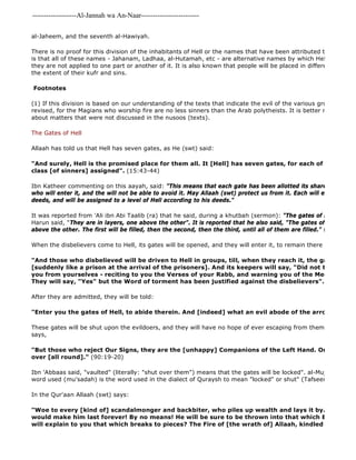 -------------------Al-Jannah wa An-Naar------------------------- 
al-Jaheem, and the seventh al-Hawiyah. 
There is no proof for this division of the inhabitants of Hell or the names that have been attributed to the various is that all of these names - Jahanam, Ladhaa, al-Hutamah, etc - are alternative names by which Hell in its entirety they are not applied to one part or another of it. It is also known that people will be placed in different levels of the extent of their kufr and sins. 
Footnotes 
(1) If this division is based on our understanding of the texts that indicate the evil of the various groups, then revised, for the Magians who worship fire are no less sinners than the Arab polytheists. It is better not to engage about matters that were not discussed in the nusoos (texts). 
The Gates of Hell 
Allaah has told us that Hell has seven gates, as He (swt) said: 
"And surely, Hell is the promised place for them all. It [Hell] has seven gates, for each of these gates class [of sinners] assigned". (15:43-44) 
Ibn Katheer commenting on this aayah, said: "This means that each gate has been allotted its share of the followers who will enter it, and the will not be able to avoid it. May Allaah (swt) protect us from it. Each will enter a gate deeds, and will be assigned to a level of Hell according to his deeds." 
It was reported from 'Ali ibn Abi Taalib (ra) that he said, during a khutbah (sermon): "The gates of Hell are such Harun said, "They are in layers, one above the other". It is reported that he also said, "The gates of Hell number above the other. The first will be filled, then the second, then the third, until all of them are filled." (Tafseer Ibn When the disbelievers come to Hell, its gates will be opened, and they will enter it, to remain there forever: 
"And those who disbelieved will be driven to Hell in groups, till, when they reach it, the gates thereof [suddenly like a prison at the arrival of the prisoners]. And its keepers will say, "Did not the Messengers you from yourselves - reciting to you the Verses of your Rabb, and warning you of the Meeting of this They will say, "Yes" but the Word of torment has been justified against the disbelievers". (39:71) 
After they are admitted, they will be told: 
"Enter you the gates of Hell, to abide therein. And [indeed] what an evil abode of the arrogant!" 
These gates will be shut upon the evildoers, and they will have no hope of ever escaping from them after that, says, 
"But those who reject Our Signs, they are the [unhappy] Companions of the Left Hand. On them will over [all round]." (90:19-20) 
Ibn 'Abbaas said, "vaulted" (literally: "shut over them") means that the gates will be locked". al-Mujaahid pointed word used (mu'sadah) is the word used in the dialect of Quraysh to mean "locked" or shut" (Tafseer Ibn Katheer In the Qur'aan Allaah (swt) says: 
"Woe to every [kind of] scandalmonger and backbiter, who piles up wealth and lays it by. Thinking would make him last forever! By no means! He will be sure to be thrown into that which Breaks to Pieces. will explain to you that which breaks to pieces? The Fire of [the wrath of] Allaah, kindled [to a blaze],  