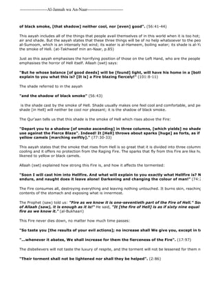 -------------------Al-Jannah wa An-Naar------------------------- 
of black smoke, [that shadow] neither cool, nor [even] good". (56:41-44) 
This aayah includes all of the things that people avail themselves of in this world when it is too hot; these three air and shade. But the aayah states that these three things will be of no help whatsoever to the people of Hell. al-Sumoom, which is an intensely hot wind; its water is al-Hameem, boiling water; its shade is al-Yahmoom, which the smoke of Hell. (at-Takhweef min an-Naar, p.85) 
Just as this aayah emphasises the horrifying position of those on the Left Hand, who are the people of Hell, another emphasises the horror of Hell itself. Allaah (swt) says: 
"But he whose balance [of good deeds] will be [found] light, will have his home in a [bottomless] pit. explain to you what this is? [It is] a Fire blazing fiercely!" (101:8-11) 
The shade referred to in the aayah 
"and the shadow of black smoke" (56:43) 
is the shade cast by the smoke of Hell. Shade usually makes one feel cool and comfortable, and people love to shade [in Hell] will neither be cool nor pleasant; it is the shadow of black smoke. 
The Qur'aan tells us that this shade is the smoke of Hell which rises above the Fire: 
"Depart you to a shadow [of smoke ascending] in three columns, [which yields] no shade of coolness use against the Fierce Blaze". Indeed! It [Hell] throws about sparks [huge] as forts, as if there were yellow camels [marching swiftly]." (77:30-33) 
This aayah states that the smoke that rises from Hell is so great that it is divided into three columns. It gives shade, cooling and it offers no protection from the Raging Fire. The sparks that fly from this Fire are like huge castles, likened to yellow or black camels. 
Allaah (swt) explained how strong this Fire is, and how it affects the tormented: 
"Soon I will cast him into Hellfire. And what will explain to you exactly what Hellfire is? Naught does endure, and naught does it leave alone! Darkening and changing the colour of man!" (74:26 
The Fire consumes all, destroying everything and leaving nothing untouched. It burns skin, reaching to the bone, contents of the stomach and exposing what is innermost. 
The Prophet (saw) told us: "Fire as we know it is one-seventieth part of the Fire of Hell." Someone said, of Allaah (saw), it is enough as it is!" He said, "It [the fire of Hell] is as if sixty nine equal portions were fire as we know it." (al-Bukhaari) 
This Fire never dies down, no matter how much time passes: 
"So taste you [the results of your evil actions]; no increase shall We give you, except in torment" 
"...whenever it abates, We shall increase for them the fierceness of the Fire". (17:97) 
The disbelievers will not taste the luxury of respite, and the torment will not be lessened for them no matter how "Their torment shall not be lightened nor shall they be helped". (2:86) 
 