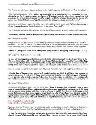 -------------------Al-Jannah wa An-Naar------------------------- 
The Fire is rekindled every day as is stated in the hadith reported by Muslim from 'Amr ibn 'Absah (ra) who said: 
"The Prophet (saw) said, "Pray salaat as-subh (the early morning prayer) then stop praying when the it is fully up, for it rises between the horns of Shaytaan and the disbelievers prostrate to the sun at pray, for the prayer is witnessed (by the angels) until the shadow becomes the length of a lance. Then for at that time Hell is heated up. Then when the shadow moves forward, pray.." 
al-Bukhaari and Muslim report from Abu Hurayrah (ra) that the Prophet said, "When it becomes very hot, wait down to pray, because the intense heat is a breeze from Hell". 
The Fire of Hell will be further refuelled on the Day of Resurrection when it receives its inhabitants: 
"And when Hellfire shall be kindled to a fierce blaze, and when Paradise shall be brought near". 
Hell can Speak and See 
Whoever reads the descriptions of Hell in the Qur'aan and hadiths will discover that it is a creation that can see, complain. The Qur'aan tells us that Hell will be able to see its people from afar when they are coming towards utter terrifying cries that will indicate how much anger and hatred it feels towards these evildoers: 
"When it [Hell] sees them from a far place, they will hear its raging and roaring". (25:12) 
Ibn Jareer reports that Ibn 'Abbaas said: 
"A man will be dragged towards Hell, which will shrink into itself. Allaah (swt) will say: "What is the matter with "He is seeking refuge with you from me". He will say, "Release My slave". Another man will be dragged towards send out a gust of air like a mule snorting at a camel, then it will take in a gust of air and there will be no 
terrify him". (Ibn Katheer quoted this report in an-Nihaayah, 2/21, and said that its isnaad is saheeh). 
Imaam Ahmad and at-Tirmidhi report from Abu Salih from Abu Hurayrah (ra) that the Prophet (saw) said: 
"I saw Paradise and I reached out to take a bunch of its fruits. If I had managed to do so you would it until the end of time. And I saw Hell, and I have never seen anything more terrifying. I saw that most "On the Day of Resurrection a neck will stretch forth from Hell; it will have two eyes to see, two ears tongue to speak. It will say, "I have been appointed to take care of three types of people: every arrogant every person who called on some deity other than Allaah (swt) and those who made pictures" 
this hadith was saheeh - at-Takhweef min an-Naar, p.179, See also Jaami' al-Usool, 10/518, the editor said its Ibn 'Umar's Vision of Hell 
al-Bukhaari and Muslim report that Ibn 'Umar said, "I saw in a dream that two angels came to me. Each of them whip of iron in his hand. Then I met (another) angel who was also holding a whip of iron in his hand. They said, you are a good man; we just wish that you prayed more at night". They took me to the edge of Hell, which looked horns: between every two horns stood an angel holding a whip of iron. I saw men hanging upside-down, held with recognised some men of Quraysh. Then they led me away, towards the right. I told Hafsah about my dream, and Messenger of Allaah (saw) who said, "Abdullaah is a righteous man". (at-Takhweef min an-Naar, p.51) 
Does Anybody See Hell in Reality 
Before the Day of Resurrection? 
We know that our Prophet (saw) saw Hell, just as he saw Paradise during his lifetime. al-Bukhaari and Muslim 'Abdullaah ibn 'Abbaas that the Prophet (saw) said concerning Salaat al-Khusf (eclipse prayer): 
 