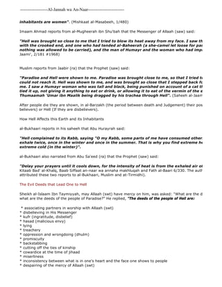 -------------------Al-Jannah wa An-Naar------------------------- 
inhabitants are women". (Mishkaat al-Masabeeh, 1/480) 
Imaam Ahmad reports from al-Mugheerah ibn Shu'bah that the Messenger of Allaah (saw) said: 
"Hell was brought so close to me that I tried to blow its heat away from my face. I saw there the man with the crooked end, and one who had tended al-Baheerah (a she-camel let loose for pasture for idols, nothing was allowed to be carried), and the man of Humayr and the woman who had imprisoned the Jaami', 2/181 #1968) 
Muslim reports from Jaabir (ra) that the Prophet (saw) said: 
"Paradise and Hell were shown to me. Paradise was brought close to me, so that I tried to take fruit could not reach it. Hell was shown to me, and was brought so close that I stepped back for fear that me. I saw a Humayr woman who was tall and black, being punished on account of a cat that she owned: tied it up, not giving it anything to eat or drink, or allowing it to eat of the vermin of the earth. I also Thumaamah 'Umar ibn Maalik being dragged by his trachea through Hell". (Saheeh al-Jaami', 2/298, #After people die they are shown, in al-Barzakh (the period between death and Judgement) their position in Paradise believers) or Hell (If they are disbelievers). 
How Hell Affects this Earth and its Inhabitants 
al-Bukhaari reports in his saheeh that Abu Hurayrah said: 
"Hell complained to its Rabb, saying "O my Rabb, some parts of me have consumed others." So He allowed exhale twice, once in the winter and once in the summer. That is why you find extreme heat (in the extreme cold (in the winter)". 
al-Bukhaari also narrated from Abu Sa'eed (ra) that the Prophet (saw) said: 
"Delay your prayers until it cools down, for the intensity of heat is from the exhaled air of Hell". 
Kitaab Bad' al-Khalq, Baab Siffaat an-naar wa annaha makhluqah and Fath al-Baari 6/330. The author of Jaami' attributed these two reports to al-Bukhaari, Muslim and at-Tirmidhi). 
The Evil Deeds that Lead One to Hell 
Sheikh al-Islaam Ibn Taymiyyah, may Allaah (swt) have mercy on him, was asked: "What are the deeds of the what are the deeds of the people of Paradise?" He replied, "The deeds of the people of Hell are: 
* associating partners in worship with Allaah (swt) 
* disbelieving in His Messenger 
* kufr (ingratitude, disbelief) 
* hasad (malicious envy) 
* lying 
* treachery 
* oppression and wrongdoing (dhulm) 
* promiscuity 
* backstabbing 
* cutting off the ties of kinship 
* cowardice at the time of jihaad 
* miserliness 
* inconsistency between what is in one's heart and the face one shows to people 
* despairing of the mercy of Allaah (swt) 
 