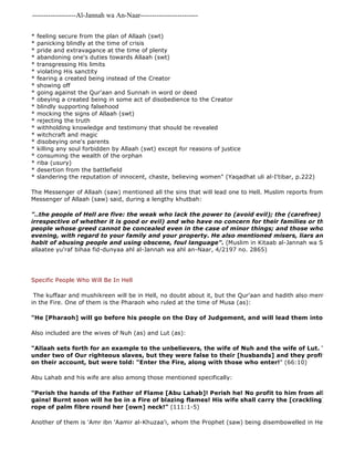 -------------------Al-Jannah wa An-Naar------------------------- 
* feeling secure from the plan of Allaah (swt) 
* panicking blindly at the time of crisis 
* pride and extravagance at the time of plenty 
* abandoning one's duties towards Allaah (swt) 
* transgressing His limits 
* violating His sanctity 
* fearing a created being instead of the Creator 
* showing off 
* going against the Qur'aan and Sunnah in word or deed 
* obeying a created being in some act of disobedience to the Creator 
* blindly supporting falsehood 
* mocking the signs of Allaah (swt) 
* rejecting the truth 
* withholding knowledge and testimony that should be revealed 
* witchcraft and magic 
* disobeying one's parents 
* killing any soul forbidden by Allaah (swt) except for reasons of justice 
* consuming the wealth of the orphan 
* riba (usury) 
* desertion from the battlefield 
* slandering the reputation of innocent, chaste, believing women" (Yaqadhat uli al-I'tibar, p.222) 
The Messenger of Allaah (saw) mentioned all the sins that will lead one to Hell. Muslim reports from 'Iyadh bin Messenger of Allaah (saw) said, during a lengthy khutbah: 
Another of them is 'Amr ibn 'Aamir al-Khuzaa'i, whom the Prophet (saw) being disembowelled in Hell (sahih hadith "..the people of Hell are five: the weak who lack the power to (avoid evil); the (carefree) who pursue irrespective of whether it is good or evil) and who have no concern for their families or their wealth; people whose greed cannot be concealed even in the case of minor things; and those who betray you, evening, with regard to your family and your property. He also mentioned misers, liars and those who habit of abusing people and using obscene, foul language". (Muslim in Kitaab al-Jannah wa Sifaat Na'imihaa allaatee yu'raf bihaa fid-dunyaa ahl al-Jannah wa ahl an-Naar, 4/2197 no. 2865) 
Specific People Who Will Be In Hell 
The kuffaar and mushikreen will be in Hell, no doubt about it, but the Qur'aan and hadith also mention specific in the Fire. One of them is the Pharaoh who ruled at the time of Musa (as): 
"He [Pharaoh] will go before his people on the Day of Judgement, and will lead them into the Fire.. 
Also included are the wives of Nuh (as) and Lut (as): 
"Allaah sets forth for an example to the unbelievers, the wife of Nuh and the wife of Lut. They were under two of Our righteous slaves, but they were false to their [husbands] and they profited nothing on their account, but were told: "Enter the Fire, along with those who enter!" (66:10) 
Abu Lahab and his wife are also among those mentioned specifically: 
"Perish the hands of the Father of Flame [Abu Lahab]! Perish he! No profit to him from all his wealth gains! Burnt soon will he be in a Fire of blazing flames! His wife shall carry the [crackling] wood, as rope of palm fibre round her [own] neck!" (111:1-5) 
 