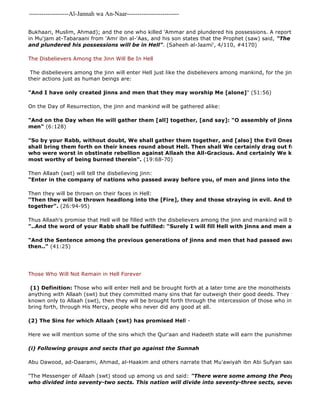 -------------------Al-Jannah wa An-Naar------------------------- 
Bukhaari, Muslim, Ahmad); and the one who killed 'Ammar and plundered his possessions. A report with a Saheeh in Mu'jam at-Tabaraani from 'Amr ibn al-'Aas, and his son states that the Prophet (saw) said, "The one who killed and plundered his possessions will be in Hell". (Saheeh al-Jaami', 4/110, #4170) 
The Disbelievers Among the Jinn Will Be In Hell 
The disbelievers among the jinn will enter Hell just like the disbelievers among mankind, for the jinn are held their actions just as human beings are: 
"And I have only created jinns and men that they may worship Me [alone]" (51:56) 
On the Day of Resurrection, the jinn and mankind will be gathered alike: 
"And on the Day when He will gather them [all] together, [and say]: "O assembly of jinns! Many did men" (6:128) 
"So by your Rabb, without doubt, We shall gather them together, and [also] the Evil Ones [with them], shall bring them forth on their knees round about Hell. Then shall We certainly drag out from every who were worst in obstinate rebellion against Allaah the All-Gracious. And certainly We know best most worthy of being burned therein". (19:68-70) 
Then Allaah (swt) will tell the disbelieving jinn: 
"Enter in the company of nations who passed away before you, of men and jinns into the Fire" 
Then they will be thrown on their faces in Hell: 
"Then they will be thrown headlong into the [Fire], they and those straying in evil. And the whole hosts together". (26:94-95) 
Thus Allaah's promise that Hell will be filled with the disbelievers among the jinn and mankind will be fulfilled: 
"..And the word of your Rabb shall be fulfilled: "Surely I will fill Hell with jinns and men all together" 
"And the Sentence among the previous generations of jinns and men that had passed away is proved then.." (41:25) 
Those Who Will Not Remain in Hell Forever 
(1) Definition: Those who will enter Hell and be brought forth at a later time are the monotheists who did not anything with Allaah (swt) but they committed many sins that far outweigh their good deeds. They will enter Hell known only to Allaah (swt), then they will be brought forth through the intercession of those who intercede, and bring forth, through His Mercy, people who never did any good at all. 
(2) The Sins for which Allaah (swt) has promised Hell - 
Here we will mention some of the sins which the Qur'aan and Hadeeth state will earn the punishment of Hell: 
(i) Following groups and sects that go against the Sunnah 
Abu Dawood, ad-Daarami, Ahmad, al-Haakim and others narrate that Mu'awiyah ibn Abi Sufyan said: 
"The Messenger of Allaah (swt) stood up among us and said: "There were some among the People of the who divided into seventy-two sects. This nation will divide into seventy-three sects, seventy 
 