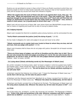 -------------------Al-Jannah wa An-Naar------------------------- 
Muslims are not permitted to remain in Daar al-Kufr if there are Muslim countries to which they could migrate (becomes waajib on them to make hijrah) especially when staying in Daar al-Kufr exposes them to trials and temptations. (swt) will not accept any excuse from those who refused to migrate: 
"When the angels take the souls of those who die in sin against their souls, they say: "In what [plight] They reply, "Weak and oppressed were we in the earth". They [the angels] say: "Was not the earth spacious enough for you to move yourselves away from evil?" Such men will find their abode in Hell 
refuge [or destination]! Except those who are really weak and oppressed - men, women and children, means in their power, nor [a guide post] to direct their way". (4:97-98) 
Allaah (swt) will not excuse any of them (NB: upon whom hijrah was OBLIGATORY) except those weak and oppressed had no means of migrating and could find no way of moving to Islaamic lands. 
(iii) Judging Unjustly 
Allaah (swt) revealed the Shari'ah to establish justice among mankind, and He commanded His slaves to be Just: 
"Verily Allaah commands the justice [and] the doing of good.." (16:90) 
He has made it obligatory for rulers and judges to be just and never to be unfair: 
"Allaah commands you to render back your trusts to those to whom they are due; and when you judge and man, that you judge with justice". (4:58) 
Allaah (swt) threatens Hell to those who do not judge with justice. Buraydah ibn al-Husayb narrated that the Messenger (saw) said, 
"There are three types of judges: one will be in Paradise and the other two in Hell. The one who will the one who knows the truth and judges according to it. As for the one who knows the truth but is unjust judgement, he will be in Hell, as will the one who judges between people without understanding or Dawood - Jaami' al-Usool, 10/168) 
(iv) Lying about [falsely attributing words to] the Messenger of Allaah (saw) 
Ibn al-Ithir included in his famous book, Jaami' al-Usool a chapter in which he quoted many hadith that warn against the Prophet (saw). These include the report by al-Bukhaari, Muslim and at-Tirmidhi from 'Ali ibn Abi Taalib who Messenger of Allaah (saw) said to me: "Do not lie about me (or falsely attribute anything to me) for whoever me will enter Hell". 
al-Bukhaari reported that Salaman ibn al-Akwa' said: "I heard the Messenger of Allaah (saw) say: "Whoever attributes words that I did not say, let him take his place in Hell". 
al-Bukhaari and Abu Dawood reported that 'Abdullaah ibn az-Zubayr narrated from his father, az-Zubayr ibn al 
heard the Messenger of Allaah (saw) say: "Whoever lies about me deliberately, let him take his place in al-Bukhaari and Muslim narrated from al-Mughirah ibn Shu'bah, "The Messenger of Allaah (saw) said 
like lying about anybody else. Whoever lies about me, let him take his place in Hell". (Jaami al 
(v) Pride 
One of the major sins, al-Kabaa'ir, is pride. Abu Hurayrah (ra) narrated: "The Messenger of Allaah (saw) said that said, "Pride is My cloak and greatness is My robe. Whoever competes with Me in respect of either of admit him to Hellfire". (according to another report, "I will make him taste Hellfire") - Muslim. 
 