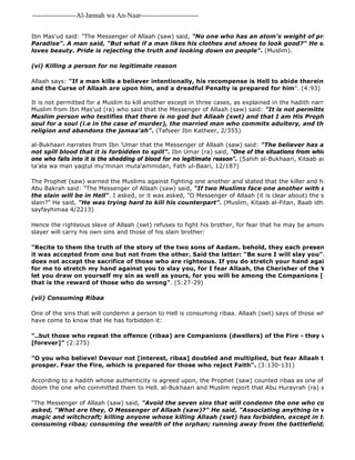 -------------------Al-Jannah wa An-Naar------------------------- 
Ibn Mas'ud said: "The Messenger of Allaah (saw) said, "No one who has an atom's weight of pride in his heart Paradise". A man said, "But what if a man likes his clothes and shoes to look good?" He said, "Allaah loves beauty. Pride is rejecting the truth and looking down on people". (Muslim). 
(vi) Killing a person for no legitimate reason 
Allaah says: "If a man kills a believer intentionally, his recompense is Hell to abide therein [forever] and the Curse of Allaah are upon him, and a dreadful Penalty is prepared for him". (4:93) 
It is not permitted for a Muslim to kill another except in three cases, as explained in the hadith narrated by al 
Muslim from Ibn Mas'ud (ra) who said that the Messenger of Allaah (saw) said: "It is not permitted to shed Muslim person who testifies that there is no god but Allaah (swt) and that I am His Prophet, except soul for a soul (i.e in the case of murder), the married man who commits adultery, and the one who religion and abandons the jamaa'ah". (Tafseer Ibn Katheer, 2/355) 
al-Bukhaari narrates from Ibn 'Umar that the Messenger of Allaah (saw) said: "The believer has a chance so not spill blood that it is forbidden to spill". Ibn Umar (ra) said, "One of the situations from which there is no one who falls into it is the shedding of blood for no legitimate reason". (Sahih al-Bukhaari, Kitaab ad 
ta'ala wa man yaqtul mu'minan muta'ammidan, Fath ul-Baari, 12/187) 
The Prophet (saw) warned the Muslims against fighting one another and stated that the killer and his victim will Abu Bakrah said: "The Messenger of Allaah (saw) said, "If two Muslims face one another with swords, both the slain will be in Hell". I asked, or it was asked, "O Messenger of Allaah (it is clear about) the slayer, but what slain?" He said, "He was trying hard to kill his counterpart". (Muslim, Kitaab al-Fitan, Baab idhaa tuwajaha sayfayhimaa 4/2213) 
Hence the righteous slave of Allaah (swt) refuses to fight his brother, for fear that he may be among the people slayer will carry his own sins and those of his slain brother: 
"Recite to them the truth of the story of the two sons of Aadam. behold, they each presented a sacrifice it was accepted from one but not from the other. Said the latter: "Be sure I will slay you". Said the does not accept the sacrifice of those who are righteous. If you do stretch your hand against me to for me to stretch my hand against you to slay you, for I fear Allaah, the Cherisher of the Worlds. For let you draw on yourself my sin as well as yours, for you will be among the Companions [or dwellers] that is the reward of those who do wrong". (5:27-29) 
(vii) Consuming Ribaa 
One of the sins that will condemn a person to Hell is consuming ribaa. Allaah (swt) says of those who indulge in have come to know that He has forbidden it: 
"The Messenger of Allaah (saw) said, "Avoid the seven sins that will condemn the one who commits them asked, "What are they, O Messenger of Allaah (saw)?" He said, "Associating anything in worship with magic and witchcraft; killing anyone whose killing Allaah (swt) has forbidden, except in the course consuming ribaa; consuming the wealth of the orphan; running away from the battlefield; and slandering "..but those who repeat the offence (ribaa) are Companions (dwellers) of the Fire - they will abide therein 
[forever]" (2:275) 
"O you who believe! Devour not [interest, ribaa] doubled and multiplied, but fear Allaah that you may prosper. Fear the Fire, which is prepared for those who reject Faith". (3:130-131) 
According to a hadith whose authenticity is agreed upon, the Prophet (saw) counted ribaa as one of the seven doom the one who committed them to Hell. al-Bukhaari and Muslim report that Abu Hurayrah (ra) said: 
 