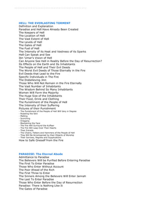-------------------------------------------- 
HELL: THE EVERLASTING TORMENT 
Definition and Explanation 
Paradise and Hell Have Already Been Created 
The Keepers of Hell 
The Location of Hell 
The Vast Extent of Hell 
The Levels of Hell 
The Gates of Hell 
The Fuel of Hell 
The Intensity of its Heat and Vastness of its Sparks 
Hell Can Speak and See 
Ibn 'Umar's Vision of Hell 
Can Anyone See Hell in Reality Before the Day of Resurrection? 
Its Effects on the Earth and Its Inhabitants 
The People of Hell and Their Evil Deeds 
The Worst Evil Deeds of Those Eternally in the Fire 
Evil Deeds that Lead to the Fire 
Specific Individuals in The Fire 
The Disbelieving Jinn 
Those Who Will Not Remain in the Fire Eternally 
The Vast Number of Inhabitants 
The Wisdom Behind So Many Inhabitants 
Women Will Form the Majority 
The Huge Size of the Inhabitants 
Their Food, Drink and Clothing 
The Punishment of the People of Hell 
The Intensity of their Suffering 
Pictures of their Punishment 
- The Punishment of the People of Hell Will Vary in Degree 
- Roasting the Skin 
- Melting 
- Scorching 
- Dragging 
- Blackening the Face 
- The Fire Will Surround the Kuffaar 
- The Fire Will Leap Over Their Hearts 
- Their Entrails 
- The Chains, Fetters and Hammers of the People of Hell 
- They Will Be Accompanied by their Objects of Worship 
- Their Sorrows, Regrets and Supplications 
How to Safe Oneself from the Fire 
PARADISE: The Eternal Abode 
Admittance to Paradise 
The Believers Will be Purified Before Entering Paradise 
The First To Enter Paradise 
Those Who Enter Without Account 
The Poor Ahead of the Rich 
The First Three to Enter 
The Sinners Among the Believers Will Enter Jannah 
The Last To Enter Paradise 
Those Who Enter Before the Day of Resurrection 
Paradise: There is Nothing Like It 
The Gates of Paradise 
 