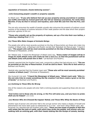 -------------------Al-Jannah wa An-Naar------------------------- 
reputation of innocent, chaste believing women". 
(viii) Consuming people's wealth or property unjustly 
As Allaah says: "O you who believe! Eat not up your property among yourselves in vanities; but let there you traffic and trade by mutual good will. Nor kill [or destroy] yourselves, for verily Allaah has been Merciful. If any do that in rancour and injustice, soon shall We cast him into the Fire, and easy is it 30) 
Another type of person who will enter Hell is the corrupt woman who makes a display of herself and tempts men 
phenomenon has never been quite so widespread as it is now - and never obeys Allaah (swt). Abu 
Hurayrah (ra) reported that the Prophet (saw) said: "There are two types of people of Hell that I have never with whips like the tails of cattle, with which they strike the people, and women who are dressed but walking with an enticing gait, with their heads looking like the humps of camels, leaning to one side. The one who consumes the wealth of people unjustly also consumes the property of orphans unjustly. Allaah (swt) mention of the property of orphans because of their weak position and the ease which their property may be consumed, particular ugliness of this sin: 
"Those who unjustly eat up the property of orphans, eat up a Fire into their own bellies, and they will enduring a blazing Fire! (4:10) 
(ix) Those Who Make Images of Animate Beings 
The people who will be most severely punished on the Day of Resurrection are those who make images and seek creation of Allaah (swt). al-Bukhaari and Muslim narrate that 'Abdullaah ibn Mas'ud said, "I heard the Messenger said, "The people who will be most severely punished on the Day of Resurrection are those who make (Mishkaat al-Masaabeeh, 2/505) 
Ibn 'Abbaas said, "I heard the Messenger of Allaah (saw) say, "Every maker of images will be in the Fire, image he made Allaah (swt) will create for him a soul [i.e. so that the punishment will be multiplied and Allaah (swt) will punish him in Hell." (al-Bukhaari and Muslim). 
'Aaishah reported that the Prophet (saw) said, concerning a pillow that had pictures on it, "The makers of these be punished on the Day of Resurrection. It will be said to them: "Give life to that which you have created". 
Bukhaari and Muslim). 
'Aaishah also reported that the Prophet (saw) said "Those who will be most severely punished are those creation of Allaah (swt)" (Mishkaat al-Masaabeeh) 
Abu Hurayrah (ra) said, "I heard the Messenger of Allaah says, "Allaah (swt) said, "Who is a greater wrongdoer the one who tries to create something like My creation? Let them create a grain or let them create a of barely" (al-Bukhaari and Muslim). 
(x) Inclining to Those Who Do Wrong 
One of the reasons why people will enter Hell is inclining towards and supporting those who do wrong, the enemies (swt); 
"And incline not to those who do wrong, or the Fire will seize you, and you have no protectors other shall you be helped". (11:113) 
(xi) Women Who Are Dressed But Appear Naked, and Those Who Whip the Backs of People 
 