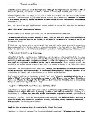 -------------------Al-Jannah wa An-Naar------------------------- 
enter Paradise, nor even smell its fragrance, although its fragrance can be discerned from such and distance". (Muslim, al-Bayhaqi, and Ahmad - Silsilat al-Ahadith as-Saheehah, 3/316, no. 1326) 
Concerning those who have whips like the tails of cattle, al-Qurtubee said, "This type of whip can be seen among until now." Commenting on al-Qurtubee's remark, Siddeeq Hasan Khan said, "Indeed it can be seen in every time it is increasing day by day among the leaders. We seek refuge in Allaah (swt) from all that Allaah (swt) despises". 
al-I'tibaar p.113) 
And I say: we still see such people in many places, striking the people. May they and their like perish. 
(xii) Those Who Torture Living Beings 
Muslim reports in his Saheeh from Jaabir that the Messenger of Allaah (saw) said, 
"I was shown Hell and I saw a woman of Banu Israa'eel who was being punished because of a cat that owned. She tied it up and did not feed it, or let it eat of the vermin of the earth, until it died of hunger." 
Masaabeeh, 3/688) 
If this is the case for one who tormented a cat, then how will it be for those who use all kinds of methods to torture beings, especially when it is the righteous who are being tortured for their faith and their Islaam? May Allaah curse torture the believers - be it in the lands of Chechnya, Kashmir, Maluku, Philippines, Palestine, or in the jails of (xiii) Insincerity in Seeking Knowledge 
'Abdullaah ibn Hubaysh (ra) said, The Messenger of Allaah (saw) said, "Whoever cuts down shade trees, Allaah al-Haafidh al-Mundhiri mentions many hadiths that warn the person who seeks knowledge for a cause other than Allaah (swt). We will quote a few of them here. Abu Hurayrah (ra) said, the Messenger of Allaah (saw) said, " 
knowledge that should be sought only for the sake of Allaah (swt) but seeks it purely for some worldly not smell the fragrance of Paradise on the Day of Resurrection". It was reported by Abu Dawud and Ibn Hibbaan in his Saheeh and by al-Haakim who said, "It is saheeh according to the conditions of al-Bukhaari and Jaabir said, The Messenger of Allaah (saw) said, "Do not seek knowledge in order to compete with the knowledgeable, to win arguments with the ignorant, or to show off in gatherings. Whoever does any of that will be reported by Ibn Maajah (ra), by Ibn Hibbaan in his Saheeh and al-Bayhaqi. 
Ibn 'Umar (ra) said that the Messenger of Allaah (saw) said, "Whoever seeks knowledge for a reason other sake of Allaah (swt), then let him take his place in Hell." It was reported by at-Tirmidhi and Ibn Maajah 'Umar via Khaalid ibn Durayk who did not hear it directly from him; the men in their isnaads are thiqaah." 
Targheeb wat-Tarheeb by al-Mundhiri 1/91) 
(xiv) Those Who Drink From Vessels of Gold and Silver 
al-Bukhaari and Muslim report from Umm Salamah that the Messenger of Allaah (saw) said "The one who drinks vessel/utensil of god and silver is pouring the fire of Hell into his stomach". According to a report narrated the wording is "The one who eats and drinks from vessels of gold and silver.." (Mishkaat al-Masaabeeh, Hudhayfah (ra) said, I heard the Messenger of Allaah (saw) say, "Do not wear silk or brocade, do not drink gold and silver, and do not eat from such platters, for these belong to them [the kuffaar] in this world, the Hereafter" (al-Bukhaari and Muslim). 
(xv) The One Who Cuts Down Trees that Offer Shade To People 
 