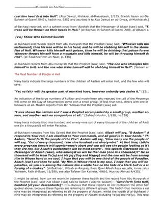 -------------------Al-Jannah wa An-Naar------------------------- 
cast him head first into Hell". (Abu Dawud, Mishkaat al-Masaabeeh, 2/125. Sheikh Naasir ud-Deen al 
Saheeh al-Jaami' 5/431, hadith no. 6352 and ascribed it to Abu Dawud an ad-Diyaa, al-Mukhtarah.) 
al-Bayhaqi reported, with a saheeh isnad from 'Aaishah that the Messenger of Allaah (saw) said, "Those who trees will be thrown on their heads in Hell." (al-Bayhaqi in Saheeh al-Jaami' 2/88, al-Albaani said it is saheeh) 
(xvi) Those Who Commit Suicide 
al-Bukhaari and Muslim report from Abu Hurayrah that the Prophet (saw) said, "Whoever kills himself with instrument) then his iron will be in his hand, and he will be stabbing himself in the stomach with it Fire of Hell. Whoever kills himself with poison, then he will be drinking that poison forever in the Fire Whoever throws himself from a mountain and kills himself, he will be throwing himself down forever Hell". (at-Tawkheef min an-Naar, p. 148) 
al-Bukhaari reports from Abu Hurayrah that the Prophet (saw) said, "The one who strangles himself will be himself in Hell, and the one who stabs himself will be stabbing himself in Hell". (Saheeh al- 
The Vast Number of People in Hell 
Many texts indicate the large numbers of the children of Aadam will enter Hell, and the few who will enter Paradise. says: 
"Yet no faith will the greater part of mankind have, however ardently you desire it." (12:103) 
An indication of the large numbers of kuffaar and mushrikeen who rejected the call of the Messengers is the fact will come on the Day of Resurrection some with a small group (of less than ten), others with one or two and some followers at all. Muslim reports from Ibn 'Abbaas that the Prophet (saw) aid: 
"I was shown the nations and I saw a Prophet accompanied by a small group, another accompanied men, and another with no companions at all.." (Saheeh Muslim, 1/198, no.220) 
Many texts indicate that nine hundred and ninety-nine out of every thousand of the children of Aadam will enter one (in a thousand) will enter Paradise. 
al-Bukhaari narrates from Abu Sa'eed that the Prophet (saw) said: Allaah will say, "O Aadam!" Aadam will respond to Your call, I am obedient to Your commands, and all good is in Your hands." Then Allaah Aadam, "Send forth the people of the Fire". Aadam will say, "How many are the people of the Fire?!" will say, "Out of every thousand, take nine hundred and ninety-nine". At that time, children's hair will every pregnant female will spontaneously abort and you will see the people looking as if they are drunk, they are not, but Allaah's punishment will be most severe". This speech distressed his Companions Messenger of Allaah (saw), who amongst us will be that man (one in a thousand)?" He said, "Be of thousand will be from Ya'juj and Ma'juj (Gog and Magog) and the one will be from among you". Then Him in Whose hand is my soul, I hope that you will be one third of the people of Paradise." We praised Allaah (swt) and then he said, "By Him in Whose Hand is my soul, I hope that you will be half of the paradise, as you are among the nations like a white hair on the hide of a black bull or a round hairless foreleg of a donkey". (al-Bukhaari, Kitaab ar-Raqaaq, Baab Qawl Allaah Azza wa jalla, innaa zalzalat al 
'Adheem, Fath al-Baari, 11/388; see also Tafseer Ibn Katheer, 4/610, Musnad Ahmad 4/435). 
It might be asked: how can we reconcile between these hadith and the report from Abu Hurayrah in Saheeh al 
the Prophet (saw) said that Allaah (swt) said to Aadam ('alayhis-salaam) - "Send forth [into Hell] ninety 
hundred [of your descendants]". It is obvious that these reports do not contradict the other Saheeh reports quoted above, because these figures are referring to different groups. The hadith that mention a ratio of nine hundred nine may be interpreted as referring to all the progeny of Aadam, whilst the hadith of al-Bukhaari that mentions nine may be interpreted as referring to the progeny of Aadam excluding Ya'juj and Ma'juj. This reconciliation is  