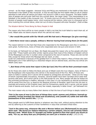 -------------------Al-Jannah wa An-Naar------------------------- 
correct - as Ibn Hajar suggests - because Ya'juj and Ma'juj are mentioned in the hadith of Abu Sa'eed whereas mentioned in the hadith of Abu Hurayrah. It may be said that the first hadith refers to all of creation, so the ratio admitted to Hell when all nations are taken into account is 999 in every thousand. The latter hadith of al 
ratio of people who will enter Hell from this ummah alone. Ibn Hajar (said) "This interpretation is supported by Sahabah in the hadith of Abu Hurayrah (ra): "If ninety-nine out of every hundred are taken from us, what will division of people could happen twice: once involving all the nations, when one in a thousand will enter Paradise, time involving this ummah alone, when ten out of every thousand will enter Paradise". (Fath al-Baari, 11/390). 
The Wisdom Behind There Being So Many People In Hell 
The reason why there will be so many people in Hell is not that the truth failed to reach them all, wherever or whenever lived. Allaah does not blame anyone whom His call did not reach: 
"..Nor would We punish with Our Wrath until We had sent a Messenger [to give warning]." 
"..And there never was a people, without a Warner having lived among them [in the past]" 
The reason behind it is the fact that those who responded to the Messengers were few in number, while those were great. Furthermore, many of those who responded were not pure and sincere in faith. 
In his book, at-Takhweef min an-Naar, Ibn Rajab discussed the reason why so few people will enter Paradise and enter Hell: "These hadith and other similar reports prove that most of the children of Aadam will enter Hell, and of the Messengers are few in number when compared to the rest of mankind. Those who did not follow the Messengers Hell, except for those whom the Message did not reach, or who 
could not understand it because of the garbled form in which they heard it. Many of those who claim to be followers Messengers are in fact adhering to a distorted religion and an altered book, and they too will be among the people Allaah (swt) says: 
"...But those of the sects that reject it [the Qur'aan] the Fire will be their promised meeting 
As for those who claim to follow the Book and Law of Allaah (swt) the true religion, many of them will also enter the Munaafiqoon (the hypocrites) who will be in the lowest level of the Fire. Many of those who 
claim to follow it openly and in secret will be tested by ambiguities and doubts - these are the misguided inventors of bid'ah (reprehensible innovations, heresies). Several hadith have been narrated which state that the ummah seventy-odd sects, all of which will be in the Hell except for one. Many people will also be tested with forbidden the promised punishment is Hellfire, although in this case it is not necessarily an eternal punishment. No one from will be saved from the Fire, or deserve the absolute promise of Paradise, apart from the one sect or group, who example and practice of the Prophet (saw) and his Companions openly and in secret, and are saved from the temptation trials of desires and doubts. Such are very few indeed, especially in latter times". (at-Takhweef min an 
The main reason why so many follow their desires is that the love of such things is deeply rooted in the human "Fair in the eyes of men is the love of things they covet: women and children; heaved-up hoards of [wealth]; horses branded [for blood and excellence]; and [wealth of] cattle and well-tilled land. Such possessions of this world's life.." (3:14) 
Many people want to fulfill these desires in whatever way they wish, without paying attention to the revealed laws and by adhering to the customs of their forefathers in ways that contradict these laws: 
"Just in the same way, whenever We sent a Warner before you [Muhammad] to any people, the wealthy them said: "We found our fathers following a certain religion, and we will certainly follow in their footsteps". Warner] said: "What! Even if I brought you better guidance than that which you found your fathers said, "For us, we deny that you [Prophets] are sent [on a mission at all]". (43:23-24) 
 