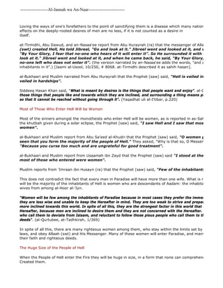 -------------------Al-Jannah wa An-Naar------------------------- 
Loving the ways of one's forefathers to the point of sanctifying them is a disease which many nations are suffering effects on the deeply-rooted desires of men are no less, if it is not counted as a desire in 
itself. 
at-Tirmidhi, Abu Dawud, and an-Nasaa'ee report from Abu Hurayrah (ra) that the messenger of Allaah (saw) said, 
(swt) created Hell, He told Jibreel, "Go and look at it." Jibreel went and looked at it, and when he came "By Your Glory, I fear that no-one who hears of it will enter it". So He surrounded it with desires, and look at it." Jibreel went and looked at it, and when he came back, he said, "By Your Glory, I fear that no-one left who does not enter it". (the version narrated by an-Nasaa'ee adds the words, "and at what I have inhabitants in it".) [Jaami al-Usool, 10/250, # 8068. at-Tirmidhi described it as sahih hasan]. 
al-Bukhaari and Muslim narrated from Abu Hurayrah that the Prophet (saw) said, "Hell is veiled in desires and veiled in hardships". 
Siddeeq Hasan Khan said, "What is meant by desires is the things that people want and enjoy". al-Qurtubee said, 
those things that people like and towards which they are inclined, and surrounding a thing means placing something so that it cannot be reached without going through it". (Yaqadhat uli al-I'tibar, p.220) 
Most of Those Who Enter Hell Will be Women 
Most of the sinners amongst the monotheists who enter Hell will be women, as is reported in as-Saheehayn, via the khutbah given during a solar eclipse, the Prophet (saw) said, "I saw Hell and I saw that most of its inhabitants women". 
al-Bukhaari and Muslim report from Abu Sa'eed al-Khudri that the Prophet (saw) said, "O women give in charity, seen that you form the majority of the people of Hell." They asked, "Why is that so, O Messenger of Allaah "Because you curse too much and are ungrateful for good treatment". 
al-Bukhaari and Muslim report from Usaamah ibn Zayd that the Prophet (saw) said "I stood at the gate of Hell, most of those who entered were women". 
Muslim reports from 'Imraan ibn Husayn (ra) that the Prophet (saw) said, "Few of the inhabitants of paradise This does not contradict the fact that every man in Paradise will have more than one wife. What is referred to by will be the majority of the inhabitants of Hell is women who are descendants of Aadam: the inhabitants of Paradise wives from among al-Hoor al-'Iyn. 
"Women will be few among the inhabitants of Paradise because in most cases they prefer the immediate pleasures they are less wise and unable to keep the Hereafter in mind. They are too weak to strive and prepare themselves more inclined towards this world. In spite of all this, they are the strongest factor in this world that distracts men Hereafter, because men are inclined to desire them and they are not concerned with the Hereafter. They are quick who call them to deviate from Islaam, and reluctant to follow those pious people who call them to the Hereafter, deeds". (al-Qurtubee, at-Tadhkirah, 1/369) 
In spite of all this, there are many righteous women among them, who stay within the limits set by Allaah (swt), laws, and obey Allaah (swt) and His Messenger. Many of these women will enter Paradise, and many of them excel their faith and righteous deeds. 
The Huge Size of the People of Hell 
When the People of Hell enter the Fire they will be huge in size, in a form that none can comprehend, except the Created them. 
 