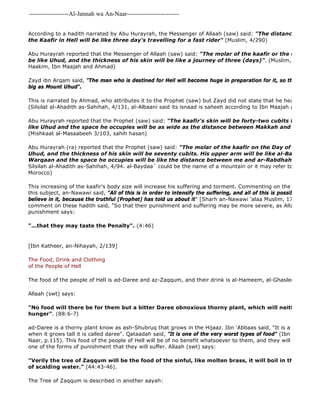 -------------------Al-Jannah wa An-Naar------------------------- 
According to a hadith narrated by Abu Hurayrah, the Messenger of Allaah (saw) said: "The distance between the Kaafir in Hell will be like three day's travelling for a fast rider" (Muslim, 4/290) 
Abu Hurayrah reported that the Messenger of Allaah (saw) said: "The molar of the kaafir or the eye 
be like Uhud, and the thickness of his skin will be like a journey of three (days)". (Muslim, 4/2189, at 
Haakim, Ibn Maajah and Ahmad) 
Zayd ibn Arqam said, "The man who is destined for Hell will become huge in preparation for it, so that one of his big as Mount Uhud". 
This is narrated by Ahmad, who attributes it to the Prophet (saw) but Zayd did not state that he heard it from (Silsilat al-Ahadith as-Sahihah, 4/131, al-Albaani said its isnaad is saheeh according to Ibn Maajah and Ahmad) 
Abu Hurayrah reported that the Prophet (saw) said: "The kaafir's skin will be forty-two cubits thick and his like Uhud and the space he occupies will be as wide as the distance between Makkah and Madinah." 
(Mishkaat al-Masaabeeh 3/103, sahih hasan) 
Abu Hurayrah (ra) reported that the Prophet (saw) said: "The molar of the kaafir on the Day of Resurrection Uhud, and the thickness of his skin will be seventy cubits. His upper arm will be like al-Bayda', his thigh Warqaan and the space he occupies will be like the distance between me and ar-Rabdhah" (al 
Silsilah al-Ahadith as-Sahihah, 4/94. al-Baydaa` could be the name of a mountain or it may refer to the well 
Morocco) 
This increasing of the kaafir's body size will increase his suffering and torment. Commenting on the hadith narrated this subject, an-Nawawi said, "All of this is in order to intensify the suffering, and all of this is possible for Allaah believe in it, because the truthful (Prophet) has told us about it" [Sharh an-Nawawi 'alaa Muslim, 17/186]. Ibn comment on these hadith said, "So that their punishment and suffering may be more severe, as Allaah (swt) the punishment says: 
"...that they may taste the Penalty". (4:46) 
[Ibn Katheer, an-Nihayah, 2/139] 
The Food, Drink and Clothing 
of the People of Hell 
The food of the people of Hell is ad-Daree and az-Zaqqum, and their drink is al-Hameem, al-Ghasleen and al 
Allaah (swt) says: 
"No food will there be for them but a bitter Daree obnoxious thorny plant, which will neither nourish hunger". (88:6-7) 
ad-Daree is a thorny plant know as ash-Shubruq that grows in the Hijaaz. Ibn 'Abbaas said, "It is a low 
when it grows tall it is called daree". Qataadah said, "It is one of the very worst types of food" (Ibn Rajab, at 
Naar, p.115). This food of the people of Hell will be of no benefit whatsoever to them, and they will not enjoy it one of the forms of punishment that they will suffer. Allaah (swt) says: 
"Verily the tree of Zaqqum will be the food of the sinful, like molten brass, it will boil in their insides, of scalding water." (44:43-46). 
The Tree of Zaqqum is described in another aayah: 
 