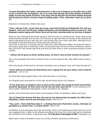 -------------------Al-Jannah wa An-Naar------------------------- 
"Is that [Paradise] the better entertainment or the tree of Zaqqum [a horrible tree in Hell]? For We it [as] a trial for the wrongdoers. For it is a tree that springs out of the bottom of Hellfire, The shoots stalks are like the heads of devils; Truly they will eat thereof and fill their bellies therewith. Then on will be given to drink a mixture made of boiling water. Then, shall their return by to the blazing Fire 68) 
Elsewhere in the Qur'aan, Allaah (swt) says: 
"Then, will you truly - O you that go wrong, and treat [Truth] as Falsehood]! You will surely taste of Zaqqum. Then you will fill your insides therewith, and drinkboiling water on top of it. Indeed you will diseased camels raging with thirst! Such will be their entertainment on the Day of Requital!" 
What we may understand from these aayaat is that this tree is a repulsive tree, whose roots go deep into the bottom whose branches stretch forth all over. Its fruits are so ugly that they are likened to the heads of devils, so that easily understand just how ugly they are, even though they have never seen them. Although this tree is so vile the people of Hell will become so hungry that they will have no 
choice but to eat from it until they are full. When they have filled their bellies, this food will start to churn like boiling will cause a great deal of suffering to them. At that point they will rush to drink al-Hameem, which is an extremely they will drink it like camels that drink and drink but their thirst is never quenched because of some disease. Then innards: 
"..[they] will be given to drink, boiling water, so that it cuts up their bowels [to pieces]" (47:15) 
This is the hospitality that will be offered to them on that awesome Day. May Allaah (swt) protect us from this Mercy. 
When the people of Hell eat this vile food of ad-Daree and az-Zaqqum, they will choke because of its foulness: 
"Verily with Us are fetters [to bind them] and a raging Fire [to burn them], And a food that chokes grievous". (73:12-13) 
The food that makes people choke is the food that sticks in the throat. 
The Prophet (saw) portrayed for us the ugly and terrifying nature of az-Zaqqum: 
"If one drop from az-Zaqqum were to land on this world, the people of earth and all their means of would be destroyed. So how must it be for the one who must eat it?" It was reported by at-Tirmidhi, who hasan hadith. [Mishkaat al-Masaabeeh, 3/105, narrated by Ibn 'Abbaas] 
Another kind of food that will be eaten by the people of Hell is al-Ghasleen. Allaah (swt) says: 
"So no friend has he here this Day, Nor has he any food except corruption [or filth] from the washing Ghasleen], which none do eat but those in sin". (69:35-37) 
"Yea, such! - Then shall they taste it - a boiling fluid and a fluid dark, murky, intensely cold [ghassaaq]! penalties of a similar kind - to match them!" (38:57-58) 
al-Ghasleen and al-Ghassaaq mean the same thing, which is the festering pus that oozes out of the skin of the was suggested that it refers to the offensive discharge that flows from the private parts of adulterous women, skin and flesh of the kuffaar. al-Qurtubee said, "It is the juice of the people of Hell" [Yaqhadhat uli al 
Allaah tells us that al-Ghasleen is just one of many similarly obnoxious punishments. 
 
