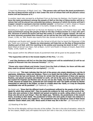-------------------Al-Jannah wa An-Naar------------------------- 
"I heard the Messenger of Allaah (saw) say, "The person who will have the least punishment among the the Day of Resurrection will be a man under the arch of whose feet will be placed a smouldering ember, brains will boil because of it." 
In another report also narrated by al-Bukhaari from an-Nu'maan ibn Basheer, the Prophet (saw) said, 
have the least punishment among the people of Hell on the Day of Resurrection will be a man under whose feet will be placed two smouldering embers, because of which his brains will boil like water [copper vessel] or qumqum [narrow-necked vessel]." (al-Bukhaari in Sahih, Kitaab ar-Raqaaq, Baab Sifaat Naar, Fath al-Baari, 11/417, and Muslim in his Sahih, Kitaab al-Imaan, 1/196, no. 363) 
According to a report narrated from an-Nu'man ibn Basheer by Muslim, the Prophet (Saw) said: The person who least punishment among the people of Hell on the Day of Resurrection is a man who will be given shoes fire, because of which his brains will boil like water in a mirjal (copper vessel). He will not think that be more severely punished than himself, yet he will be the one with the lightest punishment". 
Imaan, 1/196, no. 364; Muslim also reports from Abu Sa'eed al-Khudri in the same chapter, no. 361) 
al-Bukhaari and Muslim both narrate from Abu Sa'eed al-Khudri that he heard the Messenger of Allaah (saw) say, Abu Taalib was mentioned: "Maybe my intercession will help him on the Day of Resurrection, so that he shallow part of Hell, with fire reaching to his ankles and causing his brain to boil". (al-Bukhaari in Kitaab Baab Sifaat al-Jannah wan-Naar, Fath al-Baari, 11/417 and Muslim in Kitaab al-Imaam, Baab Shifa'at an 
Taalib, 1/195, hadith no. 360) 
Many aayaat confirm the different levels of punishment that will be given to the people of Hell: 
"The hypocrites will be in the lowest depths of the Fire.." (4:145) 
The Fire of the Almighty will burn the skin of the kuffaar. The skin is the site of sensation, where the pain of burning for this reason, Allaah (swt) will replace the burnt skin with a new one, to be burnt anew, and this will be repeated "..and [the Sentence will be] on the Day that Judgement will be established [it will be said to the angels]: people of Pharaoh into the severest Penalty!" (40:46) 
"Those who reject Allaah and hinder [men] from the Path of Allaah, for them will We add penalty to they used to spread mischief [or corruption]". (16:88) 
al-Qurtubi said, "This topic indicates that the kufr of the person who simply disbelieves is not like the kufr of a oppresses, disbelieves, rebels and disobeys. There is no doubt that the kuffaar will suffer different levels of punishment is known from Qur'aan and Sunnah. We know for certain that the punishment of those who oppressed and killed Muslims, and spread corruption and disbelief on earth, will not be the same as the punishment of those who simply but treated the Prophets and Muslims well. Do you not see Abu Taalib, how the Prophet (Saw) will bring him up of Hell, because he helped him, protected him and treated him well? The hadith narrated by Muslim from Samurah interpreted as referring to the kuffaar, as there is a hadith about Abu Taalib, or it may be interpreted as referring monotheists who will be punished". (at-Tadhkirah, p. 409) 
Ibn Rajab said, "Know that the different levels of punishment suffered by the people of Hell will be according to deeds for which they entered Hell". Then he quotes the evidence for that, such as the words of Ibn 'Abbaas, "The those who were extreme in their disbelief and spread corruption on earth, calling others to kufr, will not be like those who did not do such things". Then Ibn Rajab says, "Similarly, the punishments of the monotheists in Hell levels, according to their deeds. The punishment of those who were guilty of major sins (kabaa'ir) will not be like who were guilty of minor sins (saghaa'ir). The punishment may be reduced for some of them because of other whatever reason Allaah (swt) wills. Hence some of them may die in the Fire". (at-Takhweef min an- 
(2) Roasting of the Skin 
 