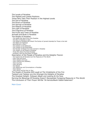 -------------------------------------------- 
The Levels of Paradise 
The Highest and Lowest Positions 
Those Who Take Their Position in the Highest Levels 
The Soil of Paradise 
The Rivers of Paradise 
The Springs of Paradise 
The Palaces of Paradise 
The Light of Paradise 
The Fragrance of Paradise 
The Fruits and Trees of Paradise 
Animals and Birds in Paradise 
The People of Paradise: 
- The Deeds that Merit Entry Into Paradise 
- The Way to Paradise is Hard 
- The People of Paradise Will Inherit The Portion of Jannah Intended for Those in the Hell 
- The Weak and Destitute 
- More Women or Men? 
- The Children of the Believers 
- The Children of the Mushrikeen 
- The Number of People from this Ummah in Paradise 
- The Leaders of the People of Paradise 
- Those Who Were Promised Paradise 
- Paradise is Not the Equivalent of Deeds 
Description of the People of Paradise and the Delights Therein 
- The Superiority Of Paradise over the Pleasures of This World 
- Their Food and Drink 
- Their Vessels and Cups 
- Their Clothing and Jewellery 
- Their Couches 
- Their Servants 
- The Market 
- The Gatherings and Conversations in Paradise 
- Their Wishes 
- Their Wives and the Hoor al-'Ayn 
The People of Paradise Will Laugh at The Inhabitants of the Fire 
Tasbeeh and Takbeer are the Amongst the Delights of Paradise 
The Greatest Delight: Ridwaan Allaah and Looking At His Face 
Earning the Blessings Of Paradise Doesn't Necessitate Foregoing Pleasures in This World 
The Conclusion of Their Prayer Will Be "Al-Hamdulillaahi Rabbil-Aalameen" 
Main Cover 
 