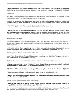 -------------------Al-Jannah wa An-Naar------------------------- 
"Those who reject Our Signs, We shall soon cast them into the Fire. As often as their skins are roasted shall change them for fresh skins, that they may taste the penalty. For Allaah is Exalted in Power, All 
(3) Melting 
One of the kinds of torment will be the pouring of al-Hameem over their heads. al-Hameem is ultra-extreme 
heat, it will melt their innards and everything inside: 
"... then as for those who disbelieve, garments of fire will be cut out for them, boiling water will be over their heads. With it will melt or vanish away what is within their bellies, as well as [their] skins" 
at-Tirmidhi reported from Abu Hurayrah (ra) that the Prophet (saw) said: 
"al-Hameem will be poured on their heads and will dissolve through until it reaches their sides and will drop out, until it comes out of his feet, and everything is melted, then he will be restored as he Tirmidhi) said, "It is a sahih ghareeb hasan hadith". (at-Takhweef min an-Naar, p.145, Jaami' al-Usool, 10/540) 
(4) Scorching (the face). 
The noblest and most dignified part of a person is the face, hence the Prophet (saw) forbade us to strike the face. ways in which Allaah (swt) will humiliate the people of Hell is by gathering them on their faces, blind, deaf and of Resurrection: 
"..We shall gather them together prone on their faces, blind, dumb, and deaf; their abode will be Hell; shows abatement, We shall increase for them the Fierceness of the Fire". (17:97) 
Then they will be thrown on their faces in the Fire: 
"And if any do evil, their faces will be thrown headlong into the Fire; "Do you receive a reward other you have earned by your deeds?" (27:90) 
The Fire will burn and cover their faces forever, with no barrier between them and it: 
"If only the unbelievers knew [the time] when they will not be able to ward off the Fire from their faces, from their backs, and [when] no help can reach them!" (21:39) 
"The Fire will burn their faces and they will therein grin, with their lips displaced" (23:104) 
"Their garments of liquid pitch, and their faces covered with fire". (14:50) 
"Is then one who has to fear the brunt of the penalty on the Day of Judgement [and receive it on] his guarded therefrom]?" (39:24) 
Look at this horrific scene that makes one shudder! 
"The Day that their faces will be turned upside down in the Fire, they will say, "Woe to us! Would that obeyed Allaah and obeyed the Messenger." (33:66) 
Do you not see that just as meat and fish are turned over when they are cooked, so their faces will be turned over Hell. We seek refuge with Allaah (swt) from the punishment of the people of Hell. 
 
