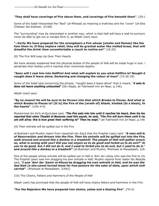 -------------------Al-Jannah wa An-Naar------------------------- 
"They shall have coverings of Fire above them, and coverings of Fire beneath them". (39:16) 
Some of the Salaf interpreted the "Bed" (al-Mihaad) as meaning a mattress and the "cover" (al-Ghawaash) as (Tafseer Ibn Katheer, 3/168) 
The "surrounding" may be interpreted in another way, which is that Hell will have a wall to surround the kuffaar never be able to get out or escape form it, as Allaah (swt) says: 
"..Verily We have prepared for the wrongdoers a Fire whose [smoke and flames] like the walls and hem them in; If they implore relief, they will be granted water like melted brass, that will scald their dreadful the drink! How uncomfortable a couch to recline on!" (18:29) 
(8) The Fire Will Leap Up Over Their Hearts 
We have already explained that the physical bodies of the people of Hell will be made huge in size. In spite of that, penetrate their bodies until it reaches their innermost depths: 
"Soon will I cast him into Hellfire! And what will explain to you what Hellfire is? Naught does it permit naught does it leave alone, Darkening and changing the colour of man!" (74:26-29) 
Some of the Salaf said concerning the phrase, "naught does it leave alone" that it meant, "it eats bones and flesh does not leave anything untouched" (Ibn Rajab, at-Takhweef min an-Naar, p.146) 
Allaah (swt) says: 
"By no means! He will be sure to be thrown into that which Breaks to Pieces. And what will explain which Breaks to Pieces is? [It is] the Fire of the [wrath of] Allaah, kindled [to a blaze], that which mourns the hearts". (104:4-6) 
Muhammad ibn Ka'b al-Qurtubee said, "The Fire eats into him until it reaches his heart, then his body will be created reported that when Thaabit al-Bananee read this aayah, he said, "The Fire will burn them until it reaches their are still alive; this is how great their suffering is!" Then he wept." (at-Takhweef min an-Naar, p.146) 
(9) Their entrails will be spilled out in the Fire 
al-Bukhaari and Muslim report from Usaamah ibn Zayd that the Prophet (saw) said: "A man will be brought of Resurrection and thrown into the Fire. Then his entrails will be spilled out into the Fire, and he will walk around and around like a donkey in a treadmill. The people of Hell will gather around him and so, what is wrong with you? Did you not enjoin us to do good and forbid us to do evil?" He will say, you to do good, but I did not do it, and I used to forbid you to do evil, but I used to do it." Then he will and around like a donkey in a treadmill" (al-Bukhaari and Muslim, Mishkaat al-Masaabeeh, 2/642, hadith no. One of the people whose entrails will be spilled out in Hell is 'Amr ibn Lahay who was the first to change the religion The Prophet (saw) saw him dragging his own entrails in Hell. Muslim reports from Jaabir ibn Abdullaah that the said, "I saw 'Amr ibn 'Aamir al-Khuza'ee dragging his own entrails in Hell, and he was the first one to Saa'ibah (a she-camel turned loose for free pasture for the sake of idols, upon which nothing was allowed carried". (Mishkaat al-Masaabeeh, 2/642) 
(10) The Chains, Fetters and Hammers of the People of Hell 
Allaah (swt) has promised that the people of Hell will have chains fetters and hammers in the Fire: 
"For the Rejecters We have prepared iron chains, yokes and a blazing Fire". (76:4) 
 