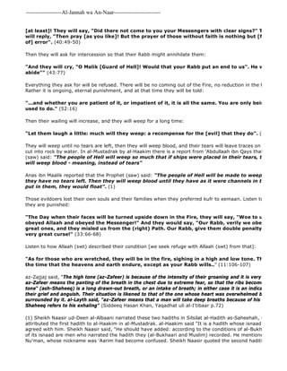 -------------------Al-Jannah wa An-Naar------------------------- 
(1) Sheikh Naasir ud-Deen al-Albaani narrated these two hadiths in Silsilat al-Hadith as-Saheehah, 4/245, no. attributed the first hadith to al-Haakim in al-Mustadrak. al-Haakim said "It is a hadith whose isnaad is saheeh". agreed with him. Sheikh Naasir said, "He should have added: according to the conditions of al-Bukhaari and Muslim. of its isnaad are men who narrated the hadith they (al-Bukhaari and Muslim) recorded. He mentioned that one Nu'man, whose nickname was 'Aarim had become confused. Sheikh Naasir quoted the second hadith in support [at least]! They will say, "Did there not come to you your Messengers with clear signs?" They will say, will reply, "Then pray [as you like]! But the prayer of those without faith is nothing but [futile wandering] of] error". (40:49-50) 
Then they will ask for intercession so that their Rabb might annihilate them: 
"And they will cry, "O Malik [Guard of Hell]! Would that your Rabb put an end to us". He will say, "Nay, abide"" (43:77) 
Everything they ask for will be refused. There will be no coming out of the Fire, no reduction in the torment, and Rather it is ongoing, eternal punishment, and at that time they will be told: 
"...and whether you are patient of it, or impatient of it, it is all the same. You are only being requited used to do." (52:16) 
Then their wailing will increase, and they will weep for a long time: 
"Let them laugh a little: much will they weep: a recompense for the [evil] that they do". (9:82) 
They will weep until no tears are left, then they will weep blood, and their tears will leave traces on their faces cut into rock by water. In al-Mustadrak by al-Haakim there is a report from 'Abdullaah ibn Qays that the Messenger (saw) said: "The people of Hell will weep so much that if ships were placed in their tears, they would will weep blood - meaning, instead of tears" 
Anas ibn Maalik reported that the Prophet (saw) said: "The people of Hell will be made to weep, and they they have no tears left. Then they will weep blood until they have as it were channels in their faces, put in them, they would float". (1) 
Those evildoers lost their own souls and their families when they preferred kufr to eemaan. Listen to the wailing they are punished: 
"The Day when their faces will be turned upside down in the Fire, they will say, "Woe to us! Would obeyed Allaah and obeyed the Messenger!" And they would say, "Our Rabb, verily we obeyed our chiefs great ones, and they misled us from the (right) Path. Our Rabb, give them double penalty and curse very great curse!" (33:66-68) 
Listen to how Allaah (swt) described their condition [we seek refuge with Allaah (swt) from that]: 
"As for those who are wretched, they will be in the fire, sighing in a high and low tone. They will dwell the time that the heavens and earth endure, except as your Rabb wills.." (11:106-107) 
az-Zajjaj said, "The high tone (az-Zafeer) is because of the intensity of their groaning and it is very high. It was az-Zafeer means the panting of the breath in the chest due to extreme fear, so that the ribs become swollen. The tone" (ash-Shaheeq) is a long drawn-out breath, or an intake of breath; in either case it is an indication of the their grief and anguish. Their situation is likened to that of the one whose heart was overwhelmed by heat and surrounded by it. al-Layth said, "az-Zafeer means that a man will take deep breaths because of his intense grief, Shaheeq refers to his exhaling" (Siddeeq Hasan Khan, Yaqadhat uli al-I'tibaar p.72) 
 