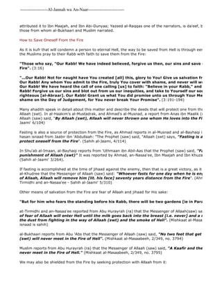 -------------------Al-Jannah wa An-Naar------------------------- 
attributed it to Ibn Maajah, and Ibn Abi-Dunyaa; Yazeed al-Raqqas one of the narrators, is da'eef, but the rest those from whom al-Bukhaari and Muslim narrated. 
How to Save Oneself From the Fire 
As it is kufr that will condemn a person to eternal Hell, the way to be saved from Hell is through eemaan and righteous the Muslims pray to their Rabb with faith to save them from the Fire: 
"Those who say, "Our Rabb! We have indeed believed, forgive us then, our sins and save us from the Fire". (3:16) 
"...Our Rabb! Not for naught have You created [all] this, glory to You! Give us salvation from the torment Our Rabb! Any whom You admit to the Fire, truly You cover with shame, and never will wrongdoers Our Rabb! We have heard the call of one calling [us] to faith: "Believe in your Rabb," and we have believed. Rabb! Forgive us our sins and blot out from us our inequities, and take to Yourself our souls in the company righteous [al-Abraar]. Our Rabb! Grant us what You did promise unto us through Your Messengers shame on the Day of Judgement, for You never break Your Promise". (3:191-194) 
Many ahadith speak in detail about this matter and describe the deeds that will protect one from the Fire, for example, Allaah (swt). In al-Haakim's al-Mustadrak, and Ahmad's al-Musnad, a report from Anas ibn Maalik (ra) states, Allaah (saw) said, "By Allaah (swt), Allaah will never thrown one whom He loves into the Fire" 
Jaami' 6/104) 
Fasting is also a source of protection from the Fire, as Ahmad reports in al-Musnad and al-Bayhaqi in Shu'ab al 
hasan isnaad from Jaabir ibn 'Abdullaah: "The Prophet (saw) said, "Allaah (swt) says, "Fasting is a shield with protect oneself from the Fire". (Sahih al-Jaami, 4/114) 
In Shu'ab al-Imaan, al-Bayhaqi reports from 'Uthmaan ibn Abil-Aas that the Prophet (saw) said, "Fasting is a punishment of Allaah (swt)" It was reported by Ahmad, an-Nasaa'ee, Ibn Maajah and Ibn Khuzaymah and (Sahih al-Jaami' 3/264). 
If fasting is accomplished at the time of jihaad against the enemy, then that is a great victory, as it was reported al-Khudree that the Messenger of Allaah (saw) said: "Whoever fasts for one day when he is engaged in jihaad of Allaah, Allaah will remove him [lit. his face] seventy years distance from the Fire". (Ahmad, al 
Tirmidhi and an-Nasaa'ee - Sahih al-Jaami' 5/310) 
Other means of salvation from the Fire are fear of Allaah and jihaad for His sake: 
"But for him who fears the standing before his Rabb, there will be two gardens [ie in Paradise]" 
at-Tirmidhi and an-Nasaa'ee reported from Abu Hurayrah (ra) that the Messenger of Allaah(saw) said: 
of fear of Allaah will enter Hell until the milk goes back into the breast [i.e. never] and a man will never the dust from fighting in the way of Allaah (swt) and the smoke of Hell". (Mishkaat al-Masaabeeh, 2/356, isnaad is sahih) 
al-Bukhaari reports from Abu 'Abs that the Messenger of Allaah (saw) said, "No two feet that get dusty for (swt) will never meet in the Fire of Hell". (Mishkaat al-Masaabeeh, 2/349, no. 3794) 
Muslim reports from Abu Hurayrah (ra) that the Messenger of Allaah (saw) said, "A Kaafir and the one who never meet in the Fire of Hell." (Mishkaat al-Masaabeeh, 2/349, no. 3795) 
We may also be shielded from the Fire by seeking protection with Allaah from it: 
 