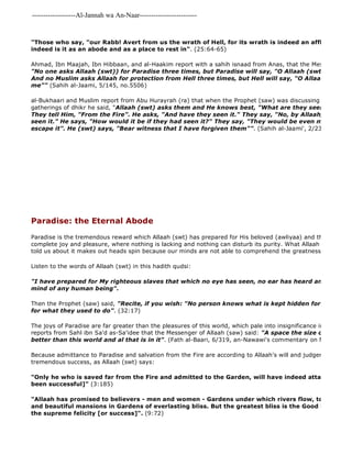 -------------------Al-Jannah wa An-Naar------------------------- 
"Those who say, "our Rabb! Avert from us the wrath of Hell, for its wrath is indeed an affliction grievous." indeed is it as an abode and as a place to rest in". (25:64-65) 
Ahmad, Ibn Maajah, Ibn Hibbaan, and al-Haakim report with a sahih isnaad from Anas, that the Messenger of Allaah "No one asks Allaah (swt)) for Paradise three times, but Paradise will say, "O Allaah (swt) admit him And no Muslim asks Allaah for protection from Hell three times, but Hell will say, "O Allaah save him me"" (Sahih al-Jaami, 5/145, no.5506) 
al-Bukhaari and Muslim report from Abu Hurayrah (ra) that when the Prophet (saw) was discussing the angels gatherings of dhikr he said, "Allaah (swt) asks them and He knows best, "What are they seeking protection They tell Him, "From the Fire". He asks, "And have they seen it." They say, "No, by Allaah, O Rabb, seen it." He says, "How would it be if they had seen it?" They say, "They would be even more afraid escape it". He (swt) says, "Bear witness that I have forgiven them"". (Sahih al-Jaami', 2/233, no. 2169) 
Paradise: the Eternal Abode 
Paradise is the tremendous reward which Allaah (swt) has prepared for His beloved (awliyaa) and those who obey complete joy and pleasure, where nothing is lacking and nothing can disturb its purity. What Allaah (swt) and His told us about it makes out heads spin because our minds are not able to comprehend the greatness of such blessings. 
Listen to the words of Allaah (swt) in this hadith qudsi: 
"I have prepared for My righteous slaves that which no eye has seen, no ear has heard and has never mind of any human being". 
Then the Prophet (saw) said, "Recite, if you wish: "No person knows what is kept hidden for them of joy for what they used to do". (32:17) 
The joys of Paradise are far greater than the pleasures of this world, which pale into insignificance in comparison. reports from Sahl ibn Sa'd as-Sa'idee that the Messenger of Allaah (saw) said: "A space the size of a whip in better than this world and al that is in it". (Fath al-Baari, 6/319, an-Nawawi's commentary on Muslim 17/166) 
Because admittance to Paradise and salvation from the Fire are according to Allaah's will and judgement, it is a tremendous success, as Allaah (swt) says: 
"Only he who is saved far from the Fire and admitted to the Garden, will have indeed attained the object been successful]" (3:185) 
"Allaah has promised to believers - men and women - Gardens under which rivers flow, to dwell therein and beautiful mansions in Gardens of everlasting bliss. But the greatest bliss is the Good Pleasure of the supreme felicity [or success]". (9:72) 
 