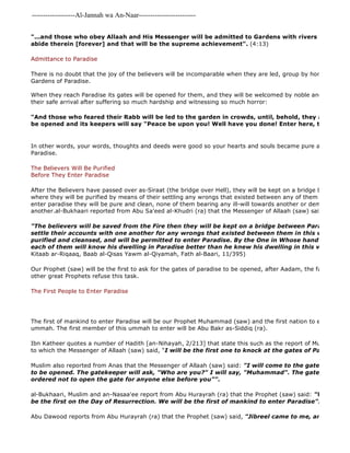 -------------------Al-Jannah wa An-Naar------------------------- 
Abu Dawood reports from Abu Hurayrah (ra) that the Prophet (saw) said, "Jibreel came to me, and showed "...and those who obey Allaah and His Messenger will be admitted to Gardens with rivers flowing underneath, abide therein [forever] and that will be the supreme achievement". (4:13) 
Admittance to Paradise 
There is no doubt that the joy of the believers will be incomparable when they are led, group by honourable group, Gardens of Paradise. 
When they reach Paradise its gates will be opened for them, and they will be welcomed by noble angels congratulating their safe arrival after suffering so much hardship and witnessing so much horror: 
"And those who feared their Rabb will be led to the garden in crowds, until, behold, they arrive there; be opened and its keepers will say "Peace be upon you! Well have you done! Enter here, to dwell therein". 
In other words, your words, thoughts and deeds were good so your hearts and souls became pure and for that Paradise. 
The Believers Will Be Purified 
Before They Enter Paradise 
After the Believers have passed over as-Siraat (the bridge over Hell), they will be kept on a bridge between Paradise where they will be purified by means of their settling any wrongs that existed between any of them in this world. enter paradise they will be pure and clean, none of them bearing any ill-will towards another or demanding anything another.al-Bukhaari reported from Abu Sa'eed al-Khudri (ra) that the Messenger of Allaah (saw) said: 
"The believers will be saved from the Fire then they will be kept on a bridge between Paradise and settle their accounts with one another for any wrongs that existed between them in this world, until purified and cleansed, and will be permitted to enter Paradise. By the One in Whose hand is the soul each of them will know his dwelling in Paradise better than he knew his dwelling in this world" 
Kitaab ar-Riqaaq, Baab al-Qisas Yawm al-Qiyamah, Fath al-Baari, 11/395) 
Our Prophet (saw) will be the first to ask for the gates of paradise to be opened, after Aadam, the father of mankind, other great Prophets refuse this task. 
The First People to Enter Paradise 
The first of mankind to enter Paradise will be our Prophet Muhammad (saw) and the first nation to enter Paradise ummah. The first member of this ummah to enter will be Abu Bakr as-Siddiq (ra). 
Ibn Katheer quotes a number of Hadith [an-Nihayah, 2/213] that state this such as the report of Muslim from Anas to which the Messenger of Allaah (saw) said, "I will be the first one to knock at the gates of Paradise". 
Muslim also reported from Anas that the Messenger of Allaah (saw) said: "I will come to the gates of paradise to be opened. The gatekeeper will ask, "Who are you?" I will say, "Muhammad". The gatekeeper will ordered not to open the gate for anyone else before you"". 
al-Bukhaari, Muslim and an-Nasaa'ee report from Abu Hurayrah (ra) that the Prophet (saw) said: "We are the be the first on the Day of Resurrection. We will be the first of mankind to enter Paradise". 
 
