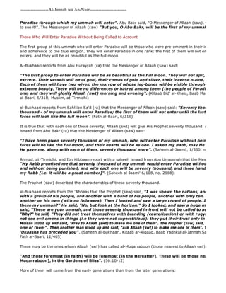 -------------------Al-Jannah wa An-Naar------------------------- 
Paradise through which my ummah will enter". Abu Bakr said, "O Messenger of Allaah (saw), would that to see it!". The Messenger of Allaah (saw) "But you, O Abu Bakr, will be the first of my ummah to enter Those Who Will Enter Paradise Without Being Called to Account 
The first group of this ummah who will enter Paradise will be those who were pre-eminent in their imaan, taqwaa, and adherence to the true religion. They will enter Paradise in one rank: the first of them will not enter until the enters, and they will be as beautiful as the full moon. 
Al-Bukhaari reports from Abu Hurayrah (ra) that the Messenger of Allaah (saw) said: 
"The first group to enter Paradise will be as beautiful as the full moon. They will not spit, blow their excrete. Their vessels will be of gold, their combs of gold and silver, their incense o aloe, and their sweat Each of them will have two wives, the marrow of whose leg-bones will be visible through their flesh extreme beauty. There will be no differences or hatred among them (the people of Paradise); their one, and they will glorify Allaah (swt) morning and evening". (Kitaab Bid' al-Khalq, Baab Ma Jaa' fi Sifaat al-Baari, 6/318; Muslim, at-Tirmidhi) 
al-Bukhaari reports from Sahl ibn Sa'd (ra) that the Messenger of Allaah (saw) said: "Seventy thousand 
thousand - of my ummah will enter Paradise; the first of them will not enter until the last of them does faces will look like the full moon". (Fath al-Baari, 6/319) 
It is true that with each one of these seventy, Allaah (swt) will give His Prophet seventy thousand. Ahmad reports isnaad from Abu Bakr (ra) that the Messenger of Allaah (saw) said: 
"I have been given seventy thousand of my ummah, who will enter Paradise without being called to faces will be like the full moon, and their hearts will be as one. I asked my Rabb, may He be glorified, He gave me, along with each of them, seventy thousand more". (Saheeh al-Jaami', 1/350, no. 1068) 
Ahmad, at-Tirmidhi, and Ibn Hibbaan report with a saheeh isnaad from Abu Umaamah that the Messenger of Allaah "My Rabb promised me that seventy thousand of my ummah would enter Paradise without being called and without being punished, and with each one will be seventy thousand, and three handfuls of people my Rabb [i.e. it will be a great number]". (Saheeh al-Jaami' 6/108, no. 2988). 
The Prophet (saw) described the characteristics of these seventy thousand. 
al-Bukhaari reports from Ibn 'Abbaas that the Prophet (saw) said, "I was shown the nations, and I saw a Prophet with a group of his people, and another with a band of his people, another with only ten, another with another on his own (with no followers). Then I looked and saw a large crowd of people. I asked, "O these my ummah?" He said, "No, but look at the horizon." So I looked, and saw a huge multitude of said, "These are your ummah, and those seventy thousand in front will not be called to account or punished." 
"Why?" He said, "They did not treat themselves with branding (cauterisation) or with ruqyaa (charms) not see evil omens in things (i.e they were not superstitious): they put their trust only in their Rabb"". 
Mihsan stood up and said, "Pray to Allaah (swt) to make me one of them". The Prophet (saw) said, "O Allaah one of them". Then another man stood up and said, "Ask Allaah (swt) to make me one of them". The Prophet 'Ukaasha has preceded you". (Saheeh al-Bukhaari, Kitaab ar-Riqaaq, Baab Yadhkul al-Jannah Sab'un Alfan Fath al-Baari, 11/405) 
These may be the ones whom Allaah (swt) has called al-Muqarraboon (those nearest to Allaah swt): 
"And those foremost [in faith] will be foremost [in the Hereafter]. These will be those nearest to Allaah Muqarraboon], in the Gardens of Bliss". (56:10-12) 
More of them will come from the early generations than from the later generations: 
 