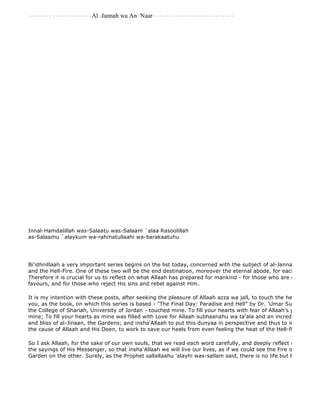 -------------------Al-Jannah wa An-Naar------------------------- 
Innal-Hamdalillah was-Salaatu was-Salaam `alaa Rasoolillah 
as-Salaamu `alaykum wa-rahmatullaahi wa-barakaatuhu 
Bi'idhnillaah a very important series begins on the list today, concerned with the subject of al-Jannah and an 
and the Hell-Fire. One of these two will be the end destination, moreover the eternal abode, for each and every Therefore it is crucial for us to reflect on what Allaah has prepared for mankind - for those who are obedient and favours, and for those who reject His sins and rebel against Him. 
It is my intention with these posts, after seeking the pleasure of Allaah azza wa jall, to touch the hearts of each you, as the book, on which this series is based - "The Final Day: Paradise and Hell" by Dr. 'Umar Sulaiman al 
the College of Shariah, University of Jordan - touched mine. To fill your hearts with fear of Allaah's punishment mine; To fill your hearts as mine was filled with Love for Allaah subhaanahu wa ta'ala and an incredible yearning and bliss of al-Jinaan, the Gardens; and insha'Allaah to put this dunyaa in perspective and thus to inspire us to the cause of Allaah and His Deen, to work to save our heels from even feeling the heat of the Hell-fire. 
So I ask Allaah, for the sake of our own souls, that we read each word carefully, and deeply reflect upon the Aayaat the sayings of His Messenger, so that insha'Allaah we will live our lives, as if we could see the Fire on one side Garden on the other. Surely, as the Prophet sallallaahu 'alayhi was-sallam said, there is no life but the life of al 
 