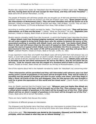 -------------------Al-Jannah wa An-Naar------------------------- 
Muslim also reports from Jaabir ibn 'Abdullaah that the Messenger of Allaah (saw) said, "Some people will be the Fire, having been burnt all over except for their faces, and they will enter Paradise". [Muslim, Kitaab Baab adna Ahl al-Jannah Manzilatan, 1/178] 
The people of Paradise will call these people who are brought out of Hell and admitted to Paradise, al 
Bukhaari reports from 'Imraan ibn Husayn (ra) that the Prophet (saw) said, "Some people will be brought out the intercession of Muhammad (saw). They will enter Paradise and will be known as al-Jahannamiyyoon." 
Bukhaari, Kitaab ar-Riqaaq, Baab Sifaat al-Jannah wan-Naar, Fath al-Baari, 11/418. They are also mentioned in from Jaabir by Muslim, 1/179 and al-Bukhaari from Anas, Fath al-Baari 11/416] 
According to another sahih hadith narrated by Jaabir: "The Prophet (saw) said, "They will be brought out of intercession, as if they are tha'areer". I asked, "What are tha'areer?" He said, "Daghabis [snake cucumbers]"" 
Bukhaari, Kitaab ar-Riqaaq, Baab Sifaah al-Jannah wan-Naar, Fath al-Baari, 11/416] 
Muslim reports a lengthy hadith from Abu Hurayrah, in which the Prophet (saw) describes the Hereafter, and in "...When Allaah (swt) has finished judging mankind, and wants to bring whomever He wills out of Hell He will order angels to bring forth those upon who He wishes to bestow His mercy of the people who associated anything in worship with Allaah (swt), and who said, "Laa ilaaha illaah Allaah". The angels them in Hell, and will known them by the mark of sujood on their foreheads. The Fire will consume except the mark of sujood which Allaah (swt) has forbidden the Fire to consume. They will be brought been burned in the Fire, the water of life will be poured on then, and they will grow like seeds left by flood". [Saheeh Muslim, Kitaab al-Imaan, Baab ar-Ru'yah, 1/299, no. 182] 
It was reported in more than one hadith that Allaah (swt) will bring forth from hell whoever has a dinaar's weight heart, or even half a dinaar's weight or an atom's weight. Moreover, people will be brought forth who never did all. Abu Sa'eed al-Khudri reported that the Messenger of Allaah (saw) said, "Allaah (swt) will admit the people to Paradise and He will admit whomsoever He will by His Mercy. And He will admit the people of Hell will say, "Look for anyone who has the weight of a mustard seed of faith in his heart, and bring him Muslim, Kitaab al-Imaan, Baab Ithbat ash-Shafa'ah wa Ikhraaj al-Muwwahhadeen, 1/172] 
One of the reports about Hell is the hadeeth narrated by Jaabir ibn 'Abdullaah (ra) concerning entering Hellfire: 
"Then intercession will be permitted and they will interceded until whoever says Laa ilaaha illa Allaah barley grain's worth of goodness in his heart will be brought forth. They will be made to stand in the paradise and the people of Paradise will start to pour water over them, until they begin to grow like after a flood. All traces of the Fire will disappear, then he [the person who was brought out of Hell] until he is given the equivalent of this world and ten times more". [Sahih Muslim, Baab adna Ahl al 
1/178] 
Anas ibn Maalik reported that the Prophet (saw) said: "Whoever says Laa ilaaha illaa Allaah and has a barely weight of goodness in his heart will be brought out of the Fire. Then whoever says, "Laa ilaaha illaa a wheat grains weight of goodness in his heart will be brought out of the Fire. Then whoever says, Laa Allaah and has an atom's-weight of goodness in his heart will be brought out of the Fire". 
Imaan, Baab adna Ahl al-Jannah Manzilatan, 1/182] 
There are many hadiths that discuss this matter. 
(ii) Opinions of different groups on intercession. 
The Khawaarij and Mu'tazilah deny that there will be any intercession to protect those who are guilty of major ordered to enter Hell from doing so, or to bring forth those who have already entered. 
al-Qurtubee said, "This intercession was denied by the innovators, Khawaarij and Mu'tazilah. Their denial is based principles, which are based on what they saw as rational thinking". [1] 
 