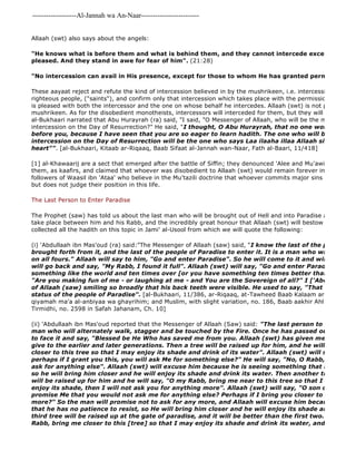 -------------------Al-Jannah wa An-Naar------------------------- 
Allaah (swt) also says about the angels: 
"He knows what is before them and what is behind them, and they cannot intercede except for him pleased. And they stand in awe for fear of him". (21:28) 
"No intercession can avail in His presence, except for those to whom He has granted permission". 
These aayaat reject and refute the kind of intercession believed in by the mushrikeen, i.e. intercession via angels, righteous people, ("saints"), and confirm only that intercession which takes place with the permission of Allaah is pleased with both the intercessor and the one on whose behalf he intercedes. Allaah (swt) is not pleased with mushrikeen. As for the disobedient monotheists, intercessors will interceded for them, but they will not intercede al-Bukhaari narrated that Abu Hurayrah (ra) said, "I said, "O Messenger of Allaah, who will be the most happy intercession on the Day of Resurrection?" He said, "I thought, O Abu Hurayrah, that no one would ask me before you, because I have seen that you are so eager to learn hadith. The one who will be the most intercession on the Day of Resurrection will be the one who says Laa ilaaha illaa Allaah sincerely and heart"". [al-Bukhaari, Kitaab ar-Riqaaq, Baab Sifaat al-Jannah wan-Naar, Fath al-Baari, 11/418] 
(ii) 'Abdullaah ibn Mas'oud reported that the Messenger of Allaah (Saw) said: "The last person to enter paradise man who will alternately walk, stagger and be touched by the Fire. Once he has passed out of the Fire, to face it and say, "Blessed be He Who has saved me from you. Allaah (swt) has given me something give to the earlier and later generations. Then a tree will be raised up for him, and he will say, "O my closer to this tree so that I may enjoy its shade and drink of its water". Allaah (swt) will say, "O son perhaps if I grant you this, you will ask Me for something else?" He will say, "No, O Rabb, I promise ask for anything else". Allaah (swt) will excuse him because he is seeing something that he has no so he will bring him closer and he will enjoy its shade and drink its water. Then another tree, better will be raised up for him and he will say, "O my Rabb, bring me near to this tree so that I may drink enjoy its shade, then I will not ask you for anything more". Allaah (swt) will say, "O son of Aadam did promise Me that you would not ask me for anything else? Perhaps if I bring you closer to this tree you more?" So the man will promise not to ask for any more, and Allaah will excuse him because he is seeing that he has no patience to resist, so He will bring him closer and he will enjoy its shade and drink its third tree will be raised up at the gate of paradise, and it will be better than the first two. The man Rabb, bring me closer to this [tree] so that I may enjoy its shade and drink its water, and I will not [1] al-Khawaarij are a sect that emerged after the battle of Siffin; they denounced 'Alee and Mu'awiyah, and whoever them, as kaafirs, and claimed that whoever was disobedient to Allaah (swt) would remain forever in Hell. The Mu'tazilah followers of Waasil ibn 'Ataa' who believe in the Mu'tazili doctrine that whoever commits major sins will remain but does not judge their position in this life. 
The Last Person to Enter Paradise 
The Prophet (saw) has told us about the last man who will be brought out of Hell and into Paradise and the conversation take place between him and his Rabb, and the incredibly great honour that Allaah (swt) will bestow upon him. collected all the hadith on this topic in Jami' al-Usool from which we will quote the following: 
(i) 'Abdullaah ibn Mas'oud (ra) said:"The Messenger of Allaah (saw) said, "I know the last of the people of Hell brought forth from it, and the last of the people of Paradise to enter it. It is a man who will come out on all fours." Allaah will say to him, "Go and enter Paradise". So he will come to it and will suppose will go back and say, "My Rabb, I found it full". Allaah (swt) will say, "Go and enter Paradise for there something like the world and ten times over [or you have something ten times better than the world]. "Are you making fun of me - or laughing at me - and You are the Sovereign of all?" I ['Abdullaah] saw of Allaah (saw) smiling so broadly that his back teeth were visible. He used to say, "That is the one status of the people of Paradise". [al-Bukhaari, 11/386, ar-Riqaaq, at-Tawheed Baab Kalaam ar-qiyamah 
ma'a al-anbiyaa wa ghayrihim; and Muslim, with slight variation, no. 186, Baab aakhir Ahl an 
Tirmidhi, no. 2598 in Safah Jahanam, Ch. 10] 
 