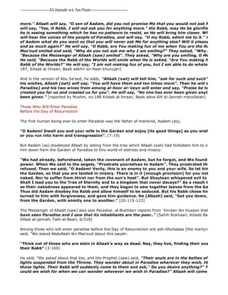 -------------------Al-Jannah wa An-Naar------------------------- 
He said, "We asked about that too, and the Prophet (saw) said, "Their souls are in the bellies of green birds, lights suspended from the Throne. They wander about in Paradise wherever they wish, then they take those lights. Their Rabb will suddenly come to them and ask," Do you desire anything?" They will say, could we wish for when we can wander wherever we wish in Paradise?" Allaah will come and ask this more." Allaah will say, "O son of Aadam, did you not promise Me that you would not ask Me for anything will say, "Yes, O Rabb, I will not ask you for anything more." His Rabb, may He be glorified, will excuse he is seeing something which he has no patience to resist, so He will bring him closer. When he is brought will hear the voices of the people of Paradise, and will say, "O my Rabb, admit me to it." Allaah (swt) of Aadam what do you want so that you will never ask Me for anything else? Will it please you if I give and as much again?" He will say, "O Rabb, are You making fun of me when You are the Rabb al 
Mas'oud smiled and said, "Why do you not ask me why I am smiling?" They asked, "Why are you smiling?" "Because the Messenger of Allaah (saw) smiled". They asked, "Why are you smiling, O Messenger of He said, "Because the Rabb of the Worlds will smile when He is asked, "Are You making fun of me when Rabb of the Worlds?" He will say, "I am not making fun of you, but I am able to do whatever I will""". 
187, Kitaab al-Imaan, Baab aakhir an-Naar khurujan] 
And in the version of Abu Sa'eed, he adds, "Allaah (swt) will tell him, "ask for such and such" and when his wishes, Allaah (swt) will say, "You will have them and ten times more". Then he will enter his house Paradise] and his two wives from among al-hoor al-'eeyn will enter and say, "Praise be to Allaah (swt) created you for us and created us for you". He will say, "No one has ever been given anything like that been given." [reported by Muslim, no.188 Kitaab al-Imaan, Baab adna Ahl al-Jannah manzilatan] 
Those Who Will Enter Paradise 
Before the Day of Resurrection 
The first human being ever to enter Paradise was the father of mankind, Aadam (as), 
"O Aadam! Dwell you and your wife in the Garden and enjoy [its good things] as you wish, but approach or you run into harm and transgression". (7:19) 
But Aadam (as) disobeyed Allaah by eating from the tree which Allaah (swt) had forbidden him to eat from, so him down from the Garden of Paradise to this world of distress and misery: 
"We had already, beforehand, taken the covenant of Aadam, but he forgot, and We found on his part power. When We said to the angels, "Prostrate yourselves to Aadam". They prostrated themselves refused. Then we said, "O Aadam! Verily, this is an enemy to you and your wife. So let him not get you the Garden, so that you are landed in misery. There is in it [enough provision] for you not to go hungry naked, Nor to suffer from thirst nor from the sun's heat". But Shaytaan whispered evil to him, he said, Shall I lead you to the Tree of Eternity and to a kingdom that never decays?" As a result they both ate so their nakedness appeared to them, and they began to sew together leaves from the Garden for their Thus did Aadam disobey his Rabb and allow himself to be seduced. But his Rabb chose him [for His turned to him with forgiveness, and gave him guidance. He [Allaah] said, "Get you down, both of you 
from the Garden, with enmity one to another." [20:115-123] 
The Messenger of Allaah (saw) also saw Paradise. al-Bukhaari reports from 'Imraan ibn Husayn that the Prophet have seen Paradise and I saw that its inhabitants are the poor.." [Sahih Bukhaari, Kitaab Bad' al 
Sifaat al-jannah, Fath al-Baari, 6/318] 
Among those who will enter paradise before the Day of Resurrection are ash-Shuhadaa [the martyrs]. Muslim reports said, "We asked Abdullaah ibn Mas'oud about this aayah: 
"Think not of those who are slain in Allaah's way as dead. Nay, they live, finding their sustenance in their Rabb" (3:169) 
 