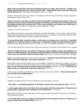 -------------------Al-Jannah wa An-Naar------------------------- 
When they see that they will not be allowed to giver no reply, they will say, "O Rabb, would that we bodies and be killed for Your sake one more time." When Allaah (swt) sees that they have no wants will be left alone"". (Mishkaat al-Masaabeeh, 2/351, no. 3804) 
Whoever dies will be shown his position in Paradise or Hell morning and evening. Muslim reports from Ibn 'Umar Messenger of Allaah (saw) said: 
"When any one of you dies, he will be shown his position morning and evening. If he is one of the people Paradise, then he will be one of the people of Paradise, and if he is one of the people of Hell, then he the people of Hell and he will be told, "This is your position until Allaah (swt) resurrects you to it on Resurrection"". [Muslim, see Muslim bi sharh an-Nawawi, 17/300] 
Paradise: There is Nothing Like It 
The delights of Paradise surpass the imagination and defy description. They are like nothing known to the people matter how advanced we may become, what we achieve is as nothing in comparison with the joys of the Hereafter. mentioned in several reports, there is nothing like Paradise: 
"It is sparkling light, aromatic plants, a lofty palace, a flowing river, ripe fruit, a beautiful wife and clothing, in an eternal abode of radiant joy, in beautiful soundly-constructed high houses". 
Kitaab az-Zuhd, Baab Sifaat al-Jannah, 2/1448, no. 4332. Ibn Hibbaan narrated it in his saheeh] 
The Sahabah asked the Prophet (saw) about the buildings of Paradise and he replied with a wonderful description: 
"Bricks of gold and silver, and mortar of fragrant musk, pebbles of pearl and sapphire, and soil of saffron. enters it is filled with joy and will never feel miserable; he will live there forever and never die; their never wear out and their youth will never fade." [Ahmad, at-Tirmidhi, ad-Daarimee, Mishkaat al 
Allaah (swt) indeed spoke the truth when He (swt) said: "And when you look there [in Paradise] you will [that cannot be imagined]. and a great dominion" [76:20] 
What Allaah (swt) has kept hidden from us the delights of Paradise is beyond our ability to comprehend: al 
from Abu Hurayrah (ra) that the Prophet (saw) said that Allaah (swt) said, "I have prepared for My slaves what seen, no ear has heard and no human heart can imagine". Recite if you wish, "No person know what is them of joy as a reward for what they used to do." (32:17). 
In the version reported by Muslim from Abu Hurayrah, there is the addition, "Never mind what Allaah has told has not told you is EVEN greater". 
The Gates of Paradise 
Paradise has gates through which the believers, like the angels, will enter: 
"'Adn [Eden - everlasting gardens] of Paradise, whose doors will open for them" [38:50] 
"...And angels shall enter unto them from every gate [with the salutation]: "Peace be unto you for that persevered in patience! How excellent is the final home!" [13:23-24] 
Allaah (swt) has told us that these gates will be opened when the believers reach them, and they will be welcomed with greetings of peace: 
"...til, when they reach it, its gates will be opened, and its keepers will say, "Salaamun 'alaykum! You well, so enter here to abide therein." [39:73] 
 
